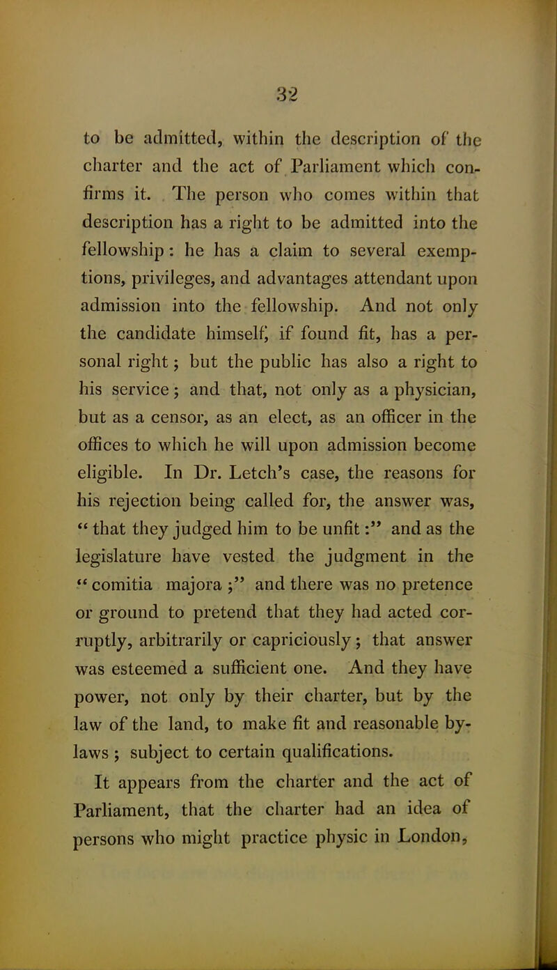 to be admitted, within the description of the charter and the act of Parliament which con- firms it. The person who comes within that description has a right to be admitted into the fellowship: he has a claim to several exemp- tions, privileges, and advantages attendant upon admission into the fellowship. And not only the candidate himself) if found fit, has a per- sonal right; but the public has also a right to his service; and that, not only as a physician, but as a censor, as an elect, as an officer in the offices to which he will upon admission become eligible. In Dr. Letch*s case, the reasons for his rejection being called for, the answer was,  that they judged him to be unfitand as the legislature have vested the judgment in the  comitia majora and there was no pretence or ground to pretend that they had acted cor- ruptly, arbitrarily or capriciously; that answer was esteemed a sufficient one. And they have power, not only by their charter, but by the law of the land, to make fit and reasonable by- laws ; subject to certain qualifications. It appears from the charter and the act of Parliament, that the charter had an idea of persons who might practice physic in London,