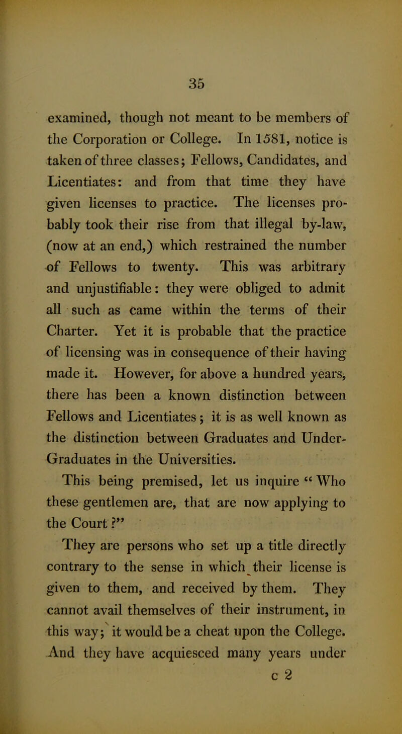 examined, though not meant to be members of the Corporation or College. In 1581, notice is taken of three classes; Fellows, Candidates, and Licentiates: and from that time they have given licenses to practice. The licenses pro- bably took their rise from that illegal by-law, (now at an end,) which restrained the number of Fellows to twenty. This was arbitrary and unjustifiable: they were obliged to admit all such as came within the terms of their Charter. Yet it is probable that the practice of licensing was in consequence of their having made it. However, for above a hundred years, there has been a known distinction between Fellows and Licentiates; it is as well known as the distinction between Graduates and Under- Graduates in the Universities. This being premised, let us inquire  Who these gentlemen are, that are now applying to the Court ? They are persons who set up a title directly contrary to the sense in which their license is given to them, and received by them. They cannot avail themselves of their instrument, in this way; it would be a cheat upon the College. And they have acquiesced many years under c 2