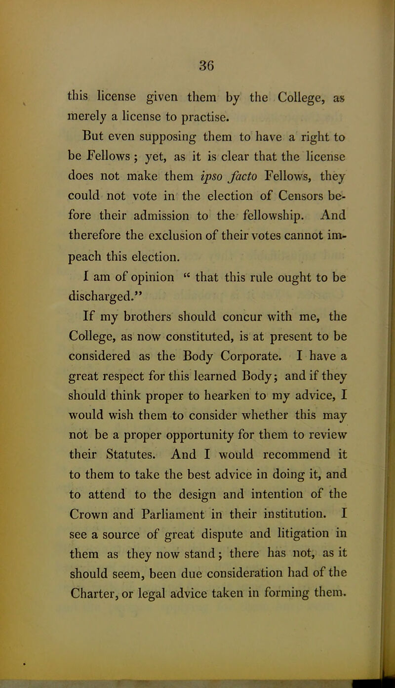 this license given them by the College, as merely a license to practise. But even supposing them to have a right to be Fellows ; yet, as it is clear that the license does not make them ipso facto Fellows, they could not vote in the election of Censors be- fore their admission to the fellowship. And therefore the exclusion of their votes cannot im- peach this election. I am of opinion  that this rule ought to be discharged.'* If my brothers should concur with me, the College, as now constituted, is at present to be considered as the Body Corporate. I have a great respect for this learned Body; and if they should think proper to hearken to my advice, I would wish them to consider whether this may not be a proper opportunity for them to review their Statutes. And I would recommend it to them to take the best advice in doing it, and to attend to the design and intention of the Crown and Parliament in their institution. I see a source of great dispute and litigation in them as they now stand; there has not, as it should seem, been due consideration had of the Charter, or legal advice taken in forming them.
