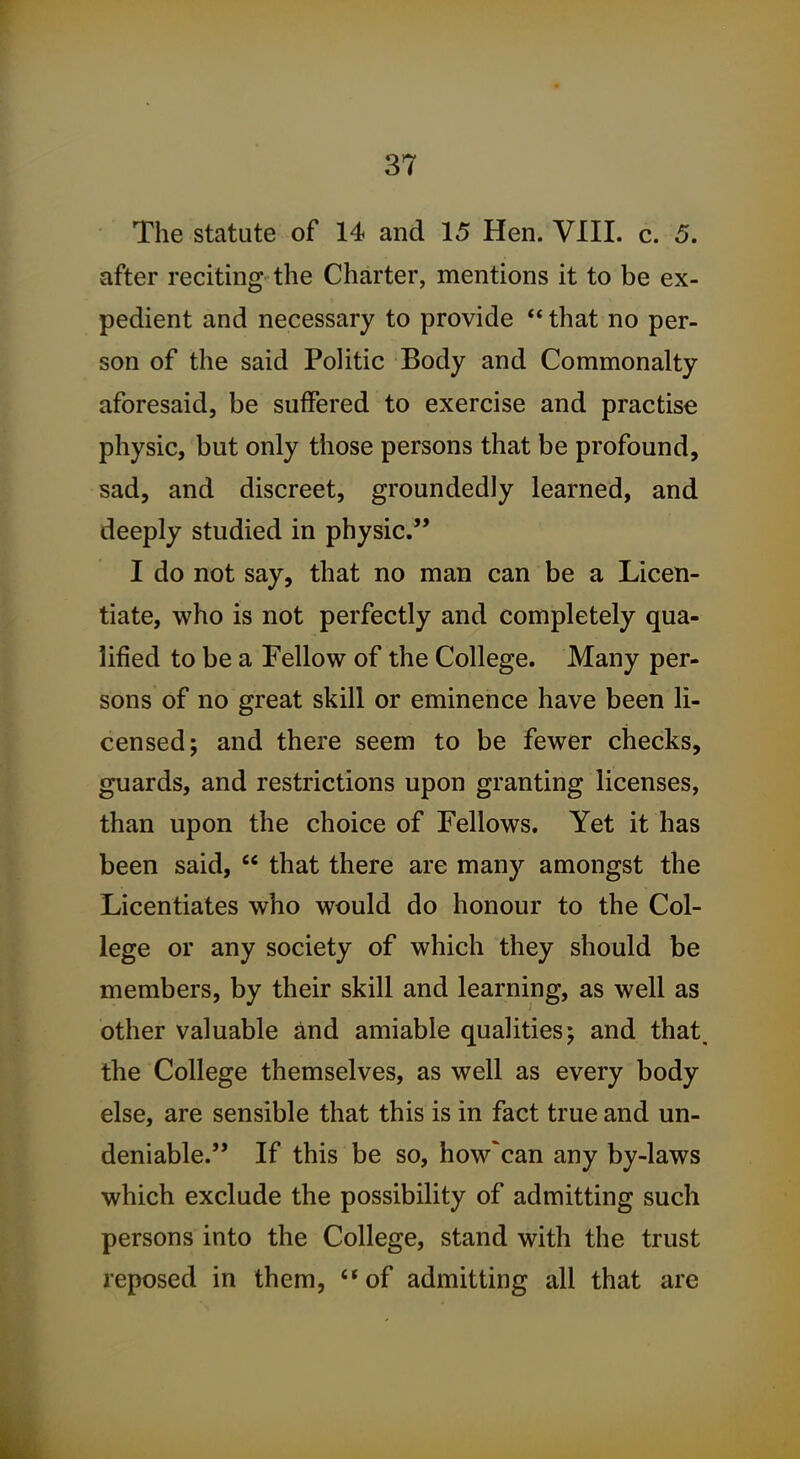 The statute of 14 and 15 Hen. VIII. c. 5. after reciting the Charter, mentions it to be ex- pedient and necessary to provide  that no per- son of the said Politic Body and Commonalty aforesaid, be suffered to exercise and practise physic, but only those persons that be profound, sad, and discreet, groundedly learned, and deeply studied in physic. I do not say, that no man can be a Licen- tiate, who is not perfectly and completely qua- lified to be a Fellow of the College. Many per- sons of no great skill or eminence have been li- censed; and there seem to be fewer checks, guards, and restrictions upon granting licenses, than upon the choice of Fellows. Yet it has been said,  that there are many amongst the Licentiates who would do honour to the Col- lege or any society of which they should be members, by their skill and learning, as well as other valuable and amiable qualities; and that, the College themselves, as well as every body else, are sensible that this is in fact true and un- deniable. If this be so, how'can any by-laws which exclude the possibility of admitting such persons into the College, stand with the trust reposed in them, of admitting all that are