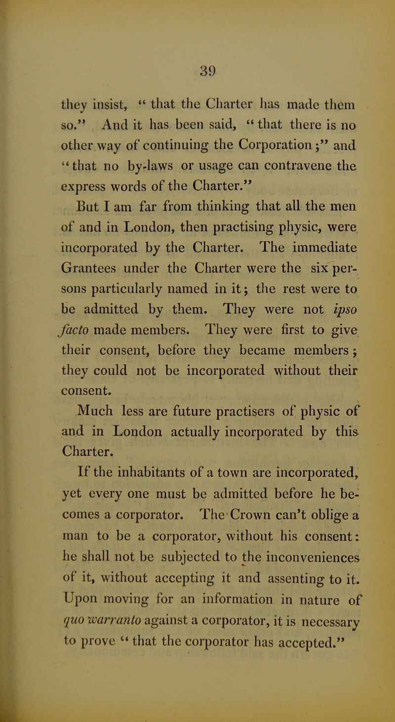 they insist, that the Charter has made them so. And it has been said,  that there is no other way of continuing the Corporation and '*that no by-laws or usage can contravene the express words of the Charter. But I am far from thinking that all the men of and in London, then practising physic, were incorporated by the Charter. The immediate Grantees under the Charter were the six per- sons particularly named in it; the rest were to be admitted by them. They were not ipso facto made members. They were first to give their consent, before they became members ; they could not be incorporated without their consent. Much less are future practisers of physic of and in London actually incorporated by this. Charter. If the inhabitants of a town are incorporated, yet every one must be admitted before he be- comes a corporator. The Crown can't oblige a man to be a corporator, without his consent: he shall not be subjected to the inconveniences of it, without accepting it and assenting to it. Upon moving for an information in nature of quo warranto against a corporator, it is necessary to prove '* that the corporator has accepted.