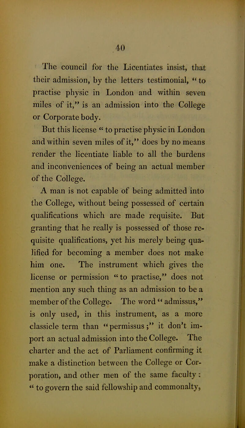 The council for the Licentiates insist, that their admission, by the letters testimonial,  to practise physic in London and within seven miles of it, is an admission into the College or Corporate body. But this license  to practise physic in London and within seven miles of it, does by no means render the licentiate liable to all the burdens and inconveniences of being an actual member of the College. A man is not capable of being admitted into the College, without being possessed of certain qualifications which are made requisite. But granting that he really is possessed of those re- quisite qualifications, yet his merely being qua- lified for becoming a member does not make him one. The instrument which gives the license or permission to practise, does not mention any such thing as an admission to be a member of the College. The word  admissus, is only used, in this instrument, as a more classicle term than permissus; it don't im- port an actual admission into the College. The charter and the act of Parliament confirming it make a distinction between the College or Cor- poration, and other men of the same faculty: *' to govern the said fellowship and commonalty,