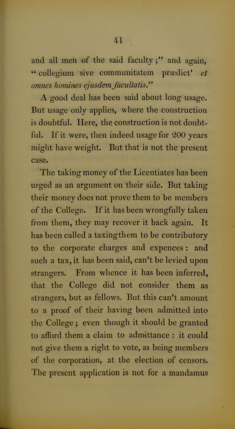 and all men of the said facultyand again,  collegium sive communitatem praedict' et omnes homines ejusdem facultatis. A good deal has been said about long usage. But usage only applies, where the construction is doubtful. Here, the construction is not doubt- ful. If it were, then indeed usage for 200 years might have weight. But that is not the present case. The taking money of the Licentiates has been urged as an argument on their side. But taking their money does not prove them to be members of the College. If it has been wrongfully taken from them, they may recover it back again. It has been called a taxingthem to be contributory to the corporate charges and expences: and such a tax, it has been said, can't be levied upon strangers. From whence it has been inferred, that the College did not consider them as strangers, but as fellows. But this can't amount to a proof of their having been admitted into the College ; even though it should be granted to afford them a claim to admittance : it could not give them a right to vote, as being members of the corporation, at the election of censors. The present application is not for a mandamus