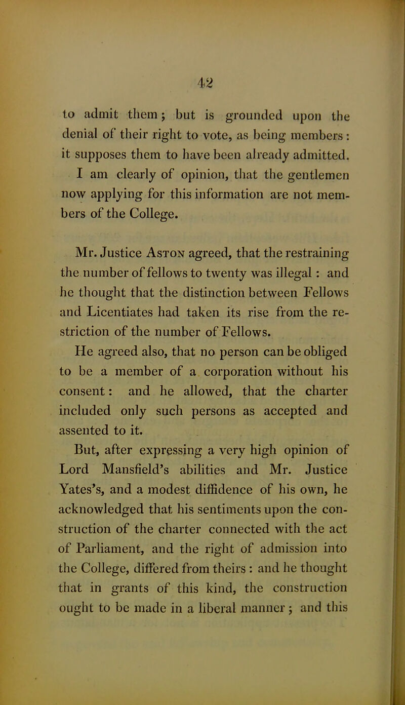 to admit them; but is grounded upon the denial of their right to vote, as being members: it supposes them to liave been already admitted. I am clearly of opinion, that the gentlemen now applying for this information are not mem- bers of the College. Mr. Justice Aston agreed, that the restraining the number of fellows to twenty was illegal: and he thought that the distinction between Fellows and Licentiates had taken its rise from the re- striction of the number of Fellows. He agreed also, that no person can be obliged to be a member of a corporation without his consent: and he allowed, that the charter included only such persons as accepted and assented to it. But, after expressing a very high opinion of Lord Mansfield's abilities and Mr. Justice Yates's, and a modest diffidence of his own, he acknowledged that his sentiments upon the con- struction of the charter connected with the act of Parliament, and the right of admission into the College, differed from theirs : and he thought that in grants of this kind, the construction ought to be made in a liberal manner j and this