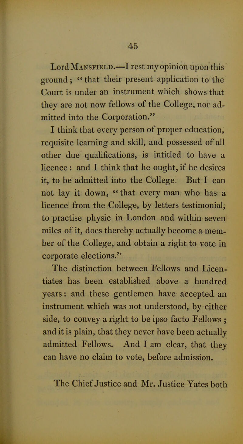 Lord Mansfield.—I rest my opinion upon this ground;  that their present application to the Court is under an instrument which shows that they are not now fellows of the College, nor ad- mitted into the Corporation. I think that every person of proper education, requisite learning and skill, and possessed of all other due qualifications, is intitled to have a licence: and I think that he ought, if he desires it, to be admitted into the College. But I can not lay it down,  that every man who has a licence from the College, by letters testimonial, to practise physic in London and within seven miles of it, does thereby actually become a mem- ber of the College, and obtain a right to vote in corporate elections.'* The distinction between Fellows and Licen- tiates has been established above a hundred years: and these gentlemen have accepted an instrument which was not understood, by either side, to convey a right to be ipso facto Fellows ; and it is plain, that they never have been actually admitted Fellows. And I am clear, that they can have no claim to vote, before admission. The Chief Justice and Mr. Justice Yates both