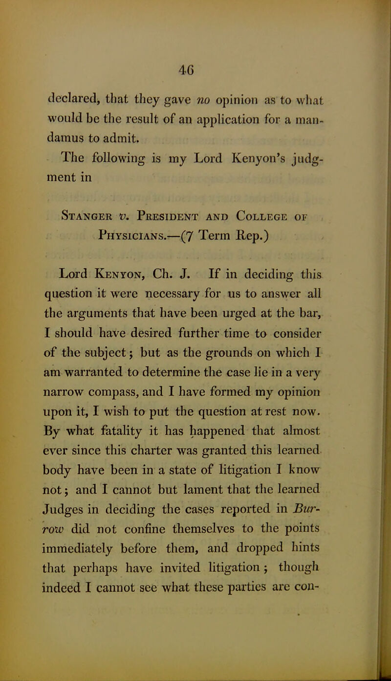 declared, that they gave no opinion as to what would be the result of an application for a man- damus to admit. The following is my Lord Kenyon's judg- ment in Stanger V, President and College of Physicians.—(7 Term Rep.) Lord Kenyon, Ch. J. If in deciding this question it were necessary for us to answer all the arguments that have been urged at the bar, I should have desired further time to consider of the subject; but as the grounds on which I am warranted to determine the case lie in a very narrow compass, and I have formed my opinion upon it, I wish to put the question at rest now. By what fatality it has happened that almost ever since this charter was granted this learned body have been in a state of litigation I know not; and I cannot but lament that the learned Judges in deciding the cases reported in Bur- row did not confine themselves to the points immediately before them, and dropped hints that perhaps have invited litigation j though indeed I cannot see what these parties are con-