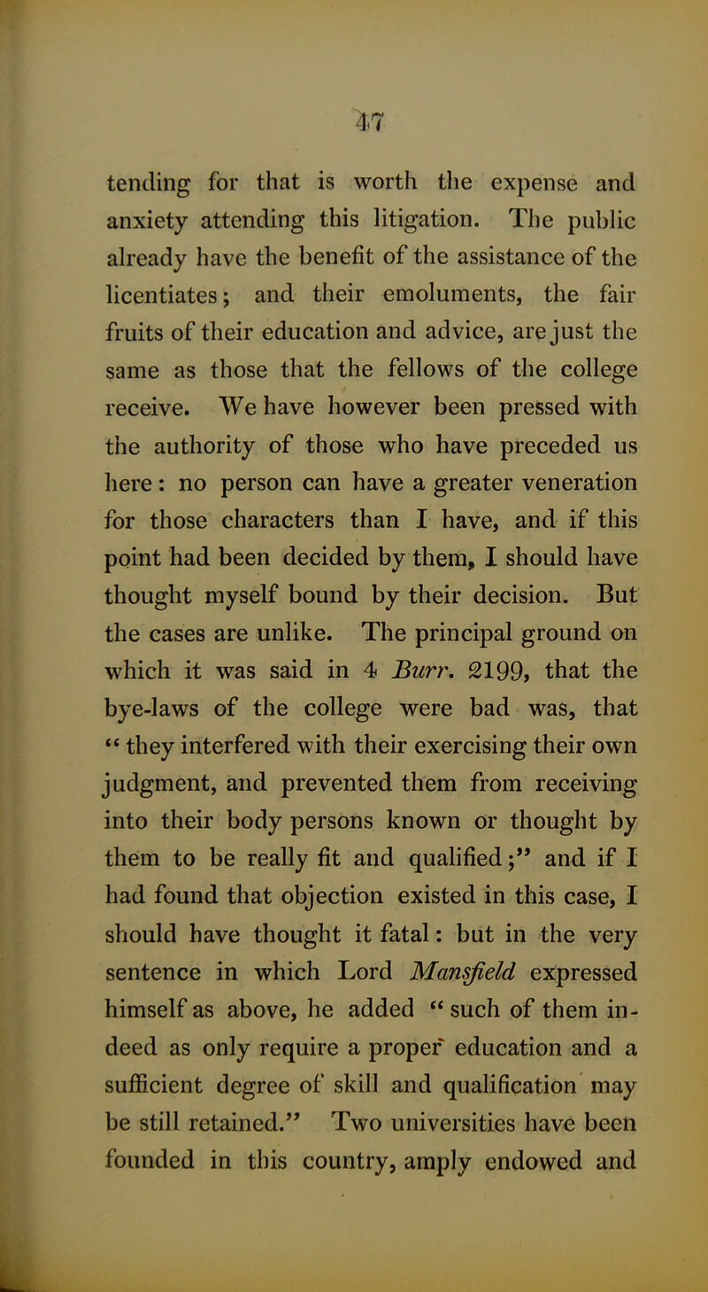 ^7 tending for that is worth the expense and anxiety attending this litigation. The public already have the benefit of the assistance of the licentiates; and their emoluments, the fair fruits of their education and advice, are just the same as those that the fellows of the college receive. We have however been pressed with the authority of those who have preceded us here: no person can have a greater veneration for those characters than I have, and if this point had been decided by thera, I should have thought myself bound by their decision. But the cases are unlike. The principal ground on which it was said in 4 Burr, 2199, that the bye-laws of the college were bad was, that ** they interfered with their exercising their own judgment, and prevented them from receiving into their body persons known or thought by them to be really fit and qualifiedand if I had found that objection existed in this case, I should have thought it fatal: but in the very sentence in which Lord Mansfield expressed himself as above, he added  such of them in- deed as only require a proper education and a sufficient degree of skill and qualification may be still retained. Two universities have been founded in this country, amply endowed and