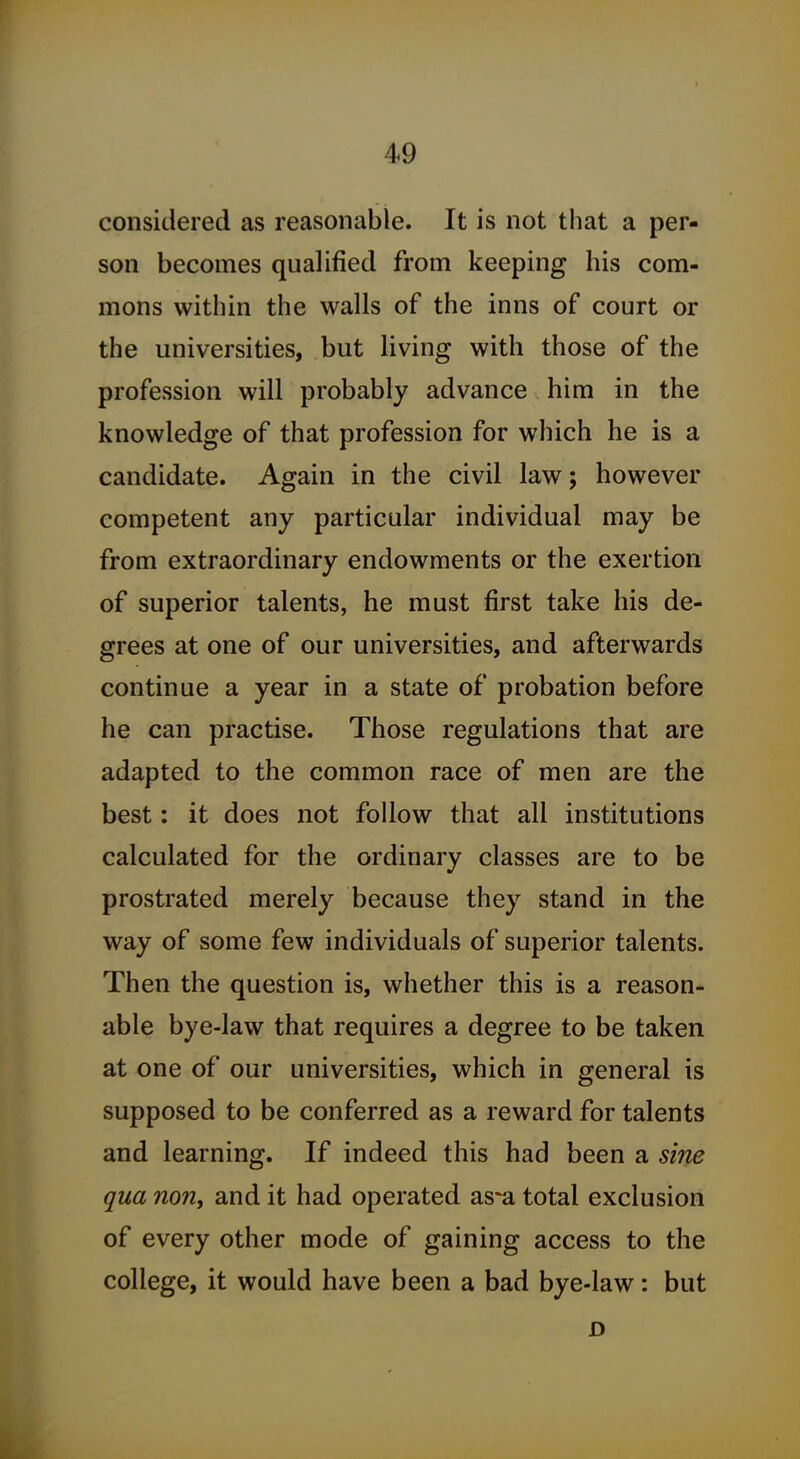 considered as reasonable. It is not that a per- son becomes qualified from keeping his com- mons within the walls of the inns of court or the universities, but living with those of the profession will probably advance him in the knowledge of that profession for which he is a candidate. Again in the civil law; however competent any particular individual may be from extraordinary endowments or the exertion of superior talents, he must first take his de- grees at one of our universities, and afterwards continue a year in a state of probation before he can practise. Those regulations that are adapted to the common race of men are the best: it does not follow that all institutions calculated for the ordinary classes are to be prostrated merely because they stand in the way of some few individuals of superior talents. Then the question is, whether this is a reason- able bye-law that requires a degree to be taken at one of our universities, which in general is supposed to be conferred as a reward for talents and learning. If indeed this had been a sine qua non, and it had operated as^a total exclusion of every other mode of gaining access to the college, it would have been a bad bye-law: but D