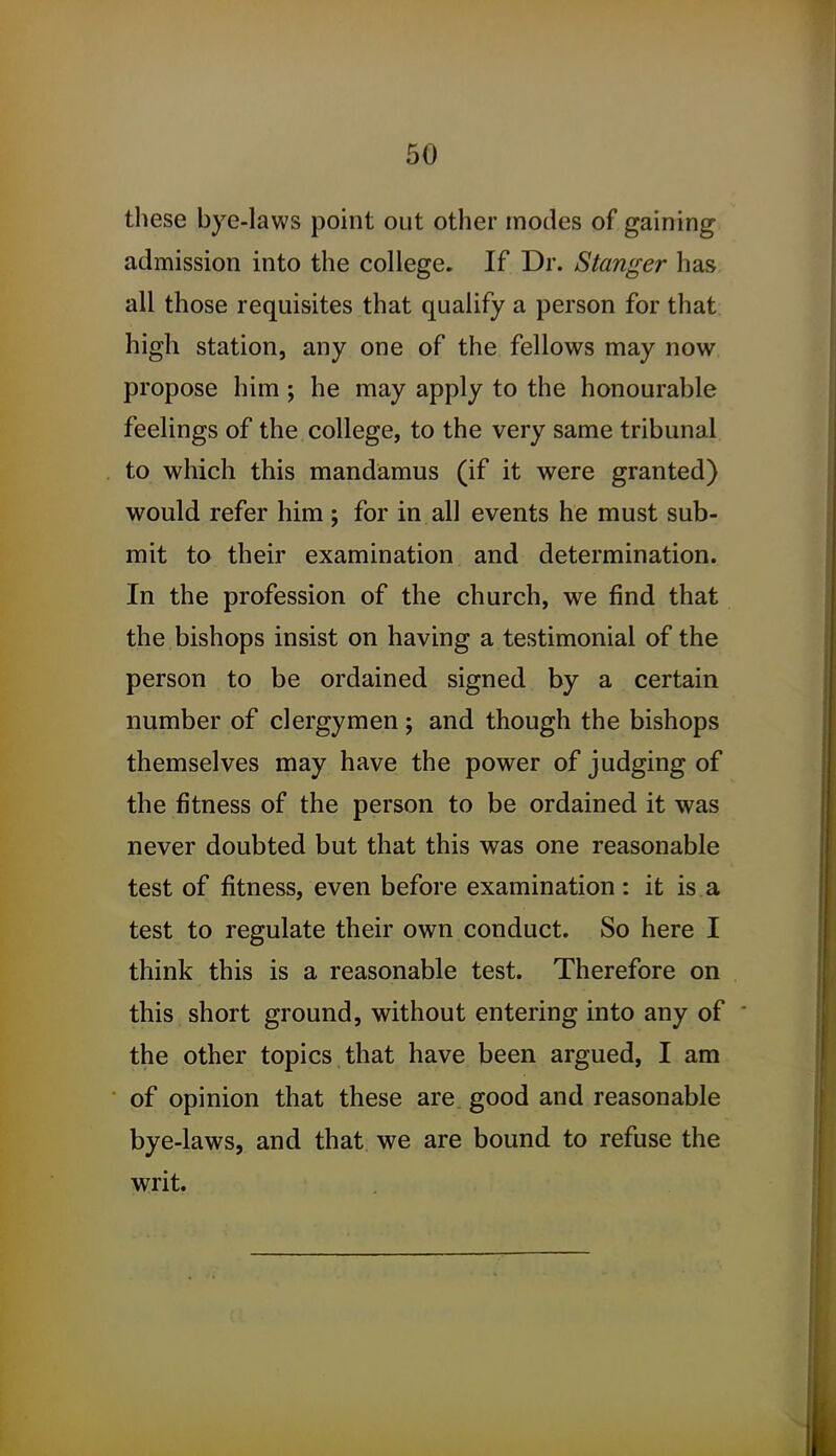 these bye-laws point out other modes of gaining admission into the college. If Dr. Stanger has all those requisites that qualify a person for that high station, any one of the fellows may now propose him; he may apply to the honourable feelings of the college, to the very same tribunal to which this mandamus (if it were granted) would refer him ; for in all events he must sub- mit to their examination and determination. In the profession of the church, we find that the bishops insist on having a testimonial of the person to be ordained signed by a certain number of clergymen; and though the bishops themselves may have the power of judging of the fitness of the person to be ordained it was never doubted but that this was one reasonable test of fitness, even before examination: it is a test to regulate their own conduct. So here I think this is a reasonable test. Therefore on this short ground, without entering into any of the other topics that have been argued, I am of opinion that these are good and reasonable bye-laws, and that we are bound to refuse the writ.
