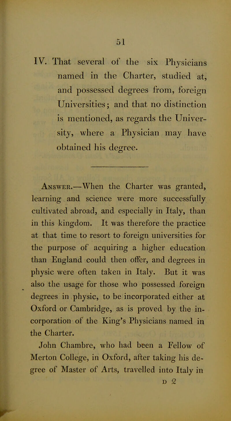 IV. That several of the six Physicians named in the Charter, studied at, and possessed degrees from, foreign Universities; and that no distinction is mentioned, as regards the Univer- sity, where a Physician may have obtained his degree. Answer.—When the Charter was granted, learning and science were more successfully cultivated abroad, and especially in Italy, than in this kingdom. It was therefore the practice at that time to resort to foreign universities for the purpose of acquiring a higher education than England could then offer, and degrees in physic were often taken in Italy. But it was also the usage for those who possessed foreign degrees in physic, to be incorporated either at Oxford or Cambridge, as is proved by the in- corporation of the King's Physicians named in the Charter. John Chambre, who had been a Fellow of Merton College, in Oxford, after taking his de- gree of Master of Arts, travelled into Italy in D 2