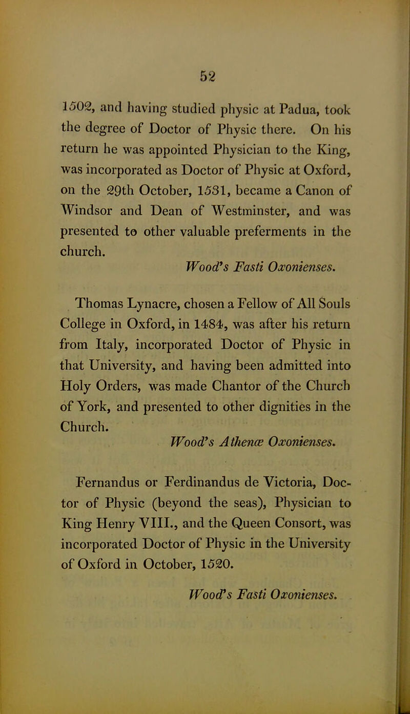 1502, and having studied pliysic at Padua, took the degree of Doctor of Physic there. On his return he was appointed Physician to the King, was incorporated as Doctor of Physic at Oxford, on the 29th October, 1531, became a Canon of Windsor and Dean of Westminster, and was presented to other valuable preferments in the church. Wood's Fasti Oxonienses. Thomas Lynacre, chosen a Fellow of All Souls College in Oxford, in 1484, was after his return from Italy, incorporated Doctor of Physic in that University, and having been admitted into Holy Orders, was made Chantor of the Church of York, and presented to other dignities in the Church. Wood's A thence Oxontenses, Fernandus or Ferdinandus de Victoria, Doc- tor of Physic (beyond the seas). Physician to King Henry VIII., and the Queen Consort, was incorporated Doctor of Physic in the University of Oxford in October, 1520. Wood's Fasti Oxoiiienses,