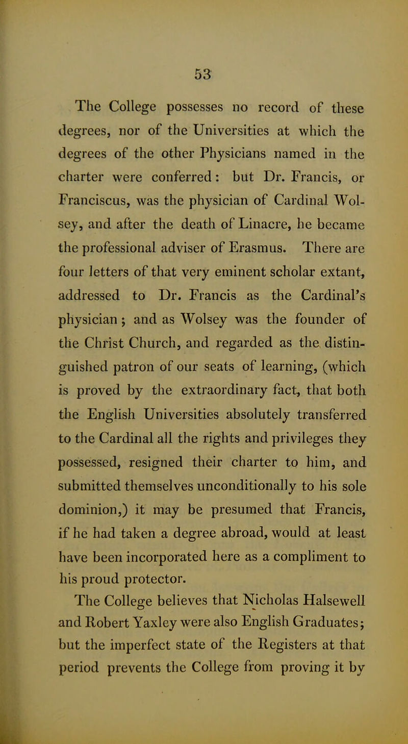 The College possesses no record of these degrees, nor of the Universities at which the degrees of the other Physicians named in the charter were conferred: but Dr. Francis, or Franciscus, was the physician of Cardinal Wol- sey, and after the death of Linacre, he became the professional adviser of Erasmus. There are four letters of that very eminent scholar extant, addressed to Dr. Francis as the Cardinal's physician; and as Wolsey was the founder of the Christ Church, and regarded as the distin- guished patron of our seats of learning, (which is proved by the extraordinary fact, that both the English Universities absolutely transferred to the Cardinal all the rights and privileges they possessed, resigned their charter to him, and submitted themselves unconditionally to his sole dominion,) it may be presumed that Francis, if he had taken a degree abroad, would at least have been incorporated here as a compliment to his proud protector. The College believes that Nicholas Halsewell and Robert Yaxley were also English Graduates; but the imperfect state of the Registers at that period prevents the College from proving it by