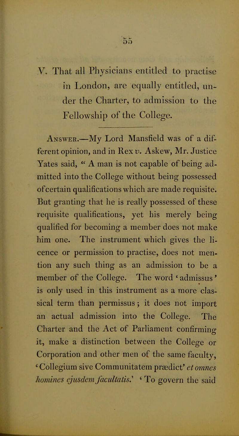 V, That all Physicians entitled to practise in London, are equally entitled, un- der the Charter, to admission to the Fellowship of the College. Answer.—My Lord Mansfield was of a dif- ferent opinion, and in Rex v. Askew, Mr. Justice Yates said, A man is not capable of being ad- mitted into the College without being possessed of certain qualifications which are made requisite. But granting that he is really possessed of these requisite qualifications, yet his merely being qualified for becoming a member does not make him one. The instrument which gives the li- cence or permission to practise, does not men- tion any such thing as an admission to be a member of the College. The word ' admissus' is only used in this instrument as a more clas- sical term than permissus; it does not import an actual admission into the College. The Charter and the Act of Parliament confirming it, make a distinction between the College or Corporation and other men of the same faculty, * Collegium sive Communitatem prsedict* etomnes homines ejusdem facultalis.' ' To govei'n the said