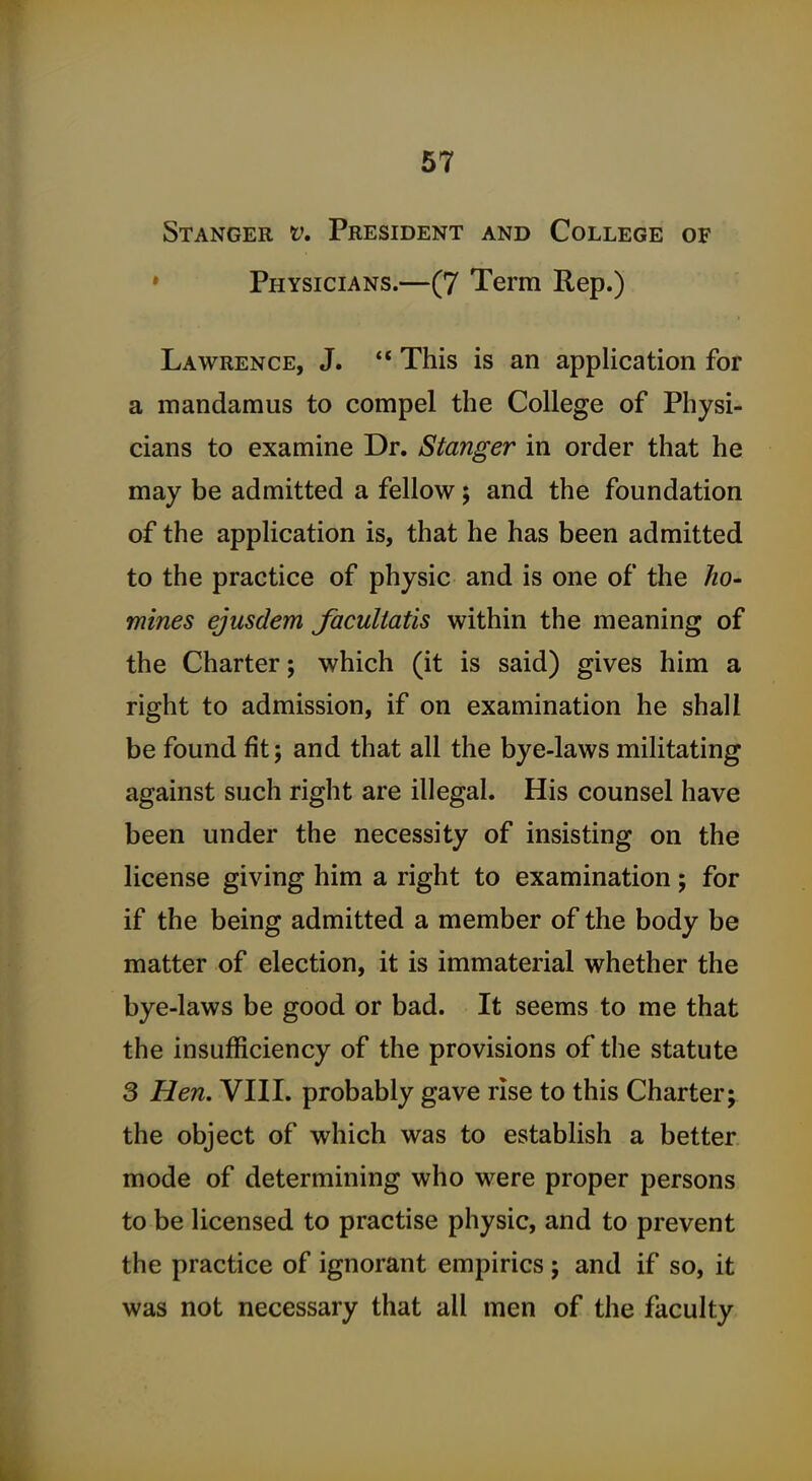 Stanger t\ President and College of » Physicians.—(7 Term Rep.) Lawrence, J.  This is an application for a mandamus to compel the College of Physi- cians to examine Dr. Stanger in order that he may be admitted a fellow; and the foundation of the application is, that he has been admitted to the practice of physic and is one of the ho- mines ejusdem faculiatis within the meaning of the Charter; which (it is said) gives him a right to admission, if on examination he shall be found fit; and that all the bye-laws militating against such right are illegal. His counsel have been under the necessity of insisting on the license giving him a right to examination; for if the being admitted a member of the body be matter of election, it is immaterial whether the bye-laws be good or bad. It seems to me that the insufficiency of the provisions of the statute 3 Hen. VIII. probably gave rise to this Charter; the object of which was to establish a better, mode of determining who were proper persons to be licensed to practise physic, and to prevent the practice of ignorant empirics ; and if so, it was not necessary that all men of the faculty
