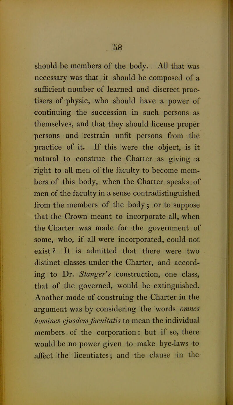 should be members of the body. All that was necessary was that it should be composed of a sufficient number of learned and discreet prac- tisers of physic, who should have a power of continuing the succession in such persons as themselves, and that they should license proper persons and restrain unfit persons from the practice of it. If this were the object, is it natural to construe the Charter as giving a right to all men of the faculty to become mem- bers of this body, when the Charter speaks of men of the faculty in a sense contradistinguished from the members of the body; or to suppose that the Crown meant to incorporate all, when the Charter was made for the government of some, who, if all were incorporated, could not exist? It is admitted that there were two distinct classes under the Charter, and accord- ing to Dr. Stanger's construction, one class, that of the governed, would be extinguished. Another mode of construing the Charter in the argument was by considering the words omnes homines ejusdemfacultatis to mean the individual members of the corporation: but if so, there would be no power given to make bye-laws to affect the licentiates; and the clause in the