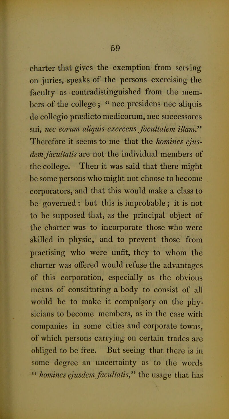 charter that gives the exemption from serving on juries, speaks of the persons exercising the faculty as contradistinguished from the mem- bers of the college ;  nec presidens nec aliquis de collegio praedicto medicorum, nec successores sui, nec eorum aliquis exercens facultatem illam. Therefore it seems to me that the homines ejus- demfacultatis are not the individual members of the college. Then it was said that there might be some persons who might not choose to become corporators, and that this would make a class to be governed : but this is improbable ; it is not to be supposed that, as the principal object of the charter was to incorporate those who were skilled in physic, and to prevent those from practising who were unfit, they to whom the charter was offered would refuse the advantages of this corporation, especially as the obvious means of constituting a body to consist of all would be to make it compulsory on the phy- sicians to become members, as in the case with companies in some cities and corporate towns, of which persons carrying on certain trades are obliged to be free. But seeing that there is in some degree an uncertainty as to the words ** homines ejusdem JacuHalis, the usage that has