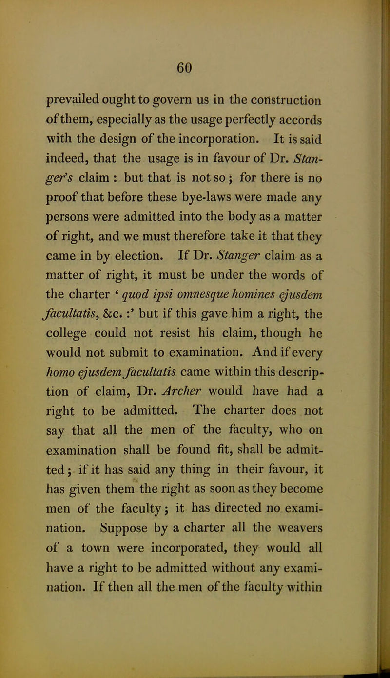 prevailed ought to govern us in the construction of them, especially as the usage perfectly accords with the design of the incorporation. It is said indeed, that the usage is in favour of Dr. Stan- ger's claim : but that is not so ; for there is no proof that before these bye-laws were made any persons were admitted into the body as a matter of right, and we must therefore take it that they came in by election. If Dr. Stanger claim as a matter of right, it must be under the words of the charter * quod ipsi omnesque homines ejusdem facultatis, &c.:' but if this gave him a right, the college could not resist his claim, though he would not submit to examination. And if every homo ejusdem facultatis came within this descrip- tion of claim, Dr. Archer would have had a right to be admitted. The charter does not say that all the men of the faculty, who on examination shall be found fit, shall be admit- ted 5 if it has said any thing in their favour, it has given them the right as soon as they become men of the faculty; it has directed no exami- nation. Suppose by a charter all the weavers of a town were incorporated, they would all have a right to be admitted without any exami- nation. If then all the men of the faculty within