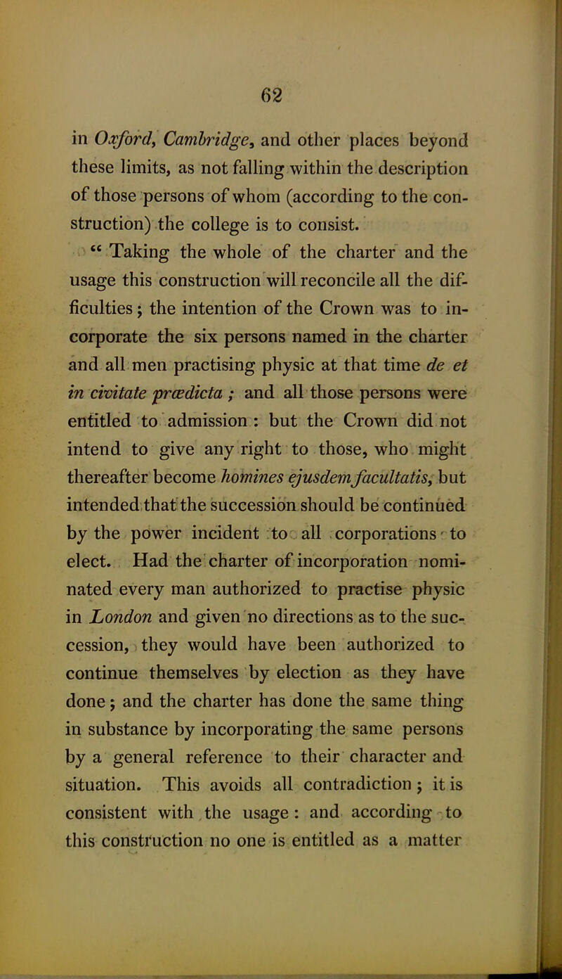 in Oxford^ Cambridge, and other places beyond these limits, as not falling within the description of those persons of whom (according to the con- struction) the college is to consist. Taking the whole of the charter and the usage this construction will reconcile all the dif- ficulties J the intention of the Crown was to in- corporate the six persons named in the charter and all men practising physic at that time de et in civitate prcedicta ; and all those persons were entitled to admission : but the Crown did not intend to give'any right to those, who might thereafter become homines ejusdemfacultatiSi but intended thaf the succession should be continued by the power incident to all corporations ■ to elect. Had the charter of incorporation nomi- nated every man authorized to practise physic in London and given no directions as to the sue-, cession, they would have been authorized to continue themselves by election as they have done; and the charter has done the same thing in substance by incorporating the same persons by a general reference to their character and situation. This avoids all contradiction; it is consistent with,the usage: and according to this construction no one is entitled as a matter