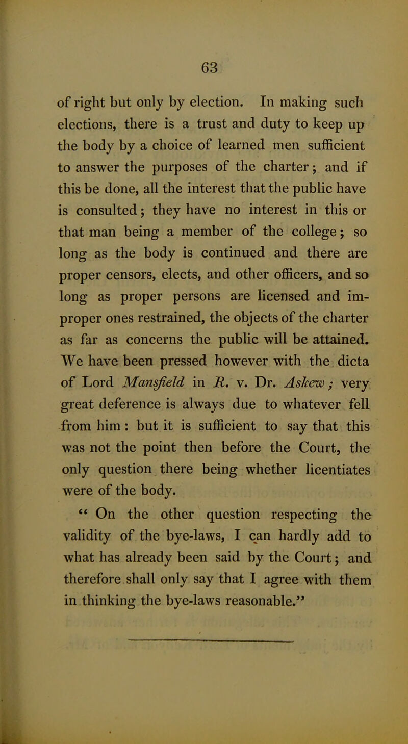 of right but only by election. In making such elections, there is a trust and duty to keep up the body by a choice of learned men sufficient to answer the purposes of the charter; and if this be done, all the interest that the public have is consulted; they have no interest in this or that man being a member of the college; so long as the body is continued and there are proper censors, elects, and other officers, and so long as proper persons are licensed and im- proper ones restrained, the objects of the charter as far as concerns the public will be attained. We have been pressed however with the dicta of Lord Mansfield in R, v. Dr. Askew ^ very great deference is always due to whatever fell from him: but it is sufficient to say that this was not the point then before the Court, the only question there being whether licentiates were of the body. '* On the other question respecting the validity of the bye-laws, I can hardly add to what has already been said by the Court; and therefore shall only say that I agree with them in thinking the bye-laws reasonable,