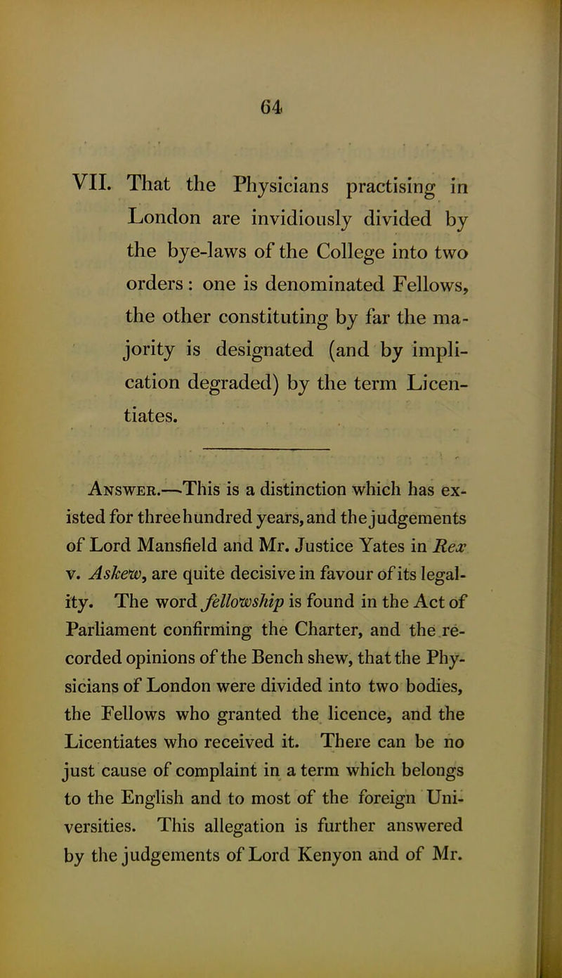 VII. That the Physicians practising in London are invidiously divided by the bye-laws of the College into two orders : one is denominated Fellows, the other constituting by far the ma- jority is designated (and by impli- cation degraded) by the term Licen- tiates. Answer.—-This is a distinction which has ex- isted for threehundred years, and the judgements of Lord Mansfield and Mr. Justice Yates in Rex V. Askew, are quite decisive in favour of its legal- ity. The word Jellowship is found in the Act of Parliament confirming the Charter, and the re- corded opinions of the Bench shew, that the Phy- sicians of London were divided into two bodies, the Fellows who granted the licence, and the Licentiates who received it. There can be no just cause of complaint in a term which belongs to the English and to most of the foreign Uni- versities. This allegation is further answered by the judgements of Lord Kenyon and of Mr.