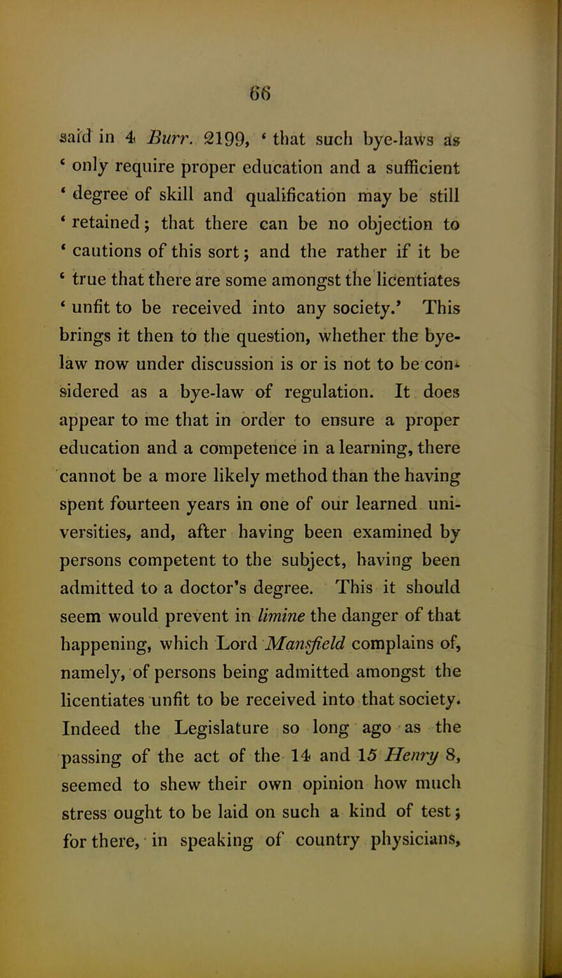 said in 4 Burr. 2199, * that such bye-laws ^8 ' only require proper education and a sufficient * degree of skill and qualification may be still * retained; that there can be no objection to * cautions of this sort; and the rather if it be ' true that there are some amongst the licentiates * unfit to be received into any society.' This brings it then to the question, whether the bye- law now under discussion is or is not to be con* sidered as a bye-law of regulation. It does appear to me that in order to ensure a proper education and a competence in a learning, there cannot be a more likely method than the having spent fourteen years in one of our learned uni- versities, and, after having been examined by persons competent to the subject, having been admitted to a doctor's degree. This it should seem would prevent in limine the danger of that happening, which Lord Mansfield complains of, namely, of persons being admitted amongst the licentiates unfit to be received into that society. Indeed the Legislature so long ago as the passing of the act of the 14 and 15 Henri/ 8, seemed to shew their own opinion how much stress ought to be laid on such a kind of test; for there, in speaking of country physicians.