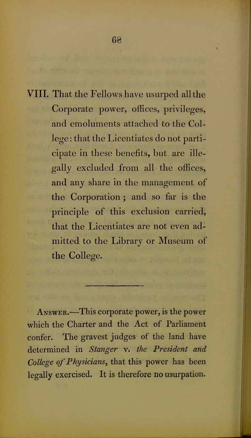 VIII. That the Fellows have usurped all the Corporate power, offices, privileges, and emoluments attached to the Col- lege : that the Licentiates do not parti- cipate in these benefits, but are ille- gally excluded from all the offices, and any share in the management of the Corporation ; and so far is the principle of this exclusion carried, that the Licentiates are not even ad- mitted to the Library or Museum of the College. Answer.—This corporate power, is the power which the Charter and the Act of Parliament confer. The gravest judges of the land have determined in Stanger v. the President and College of Physicians, that this power has been legally exercised. It is therefore no usurpation.