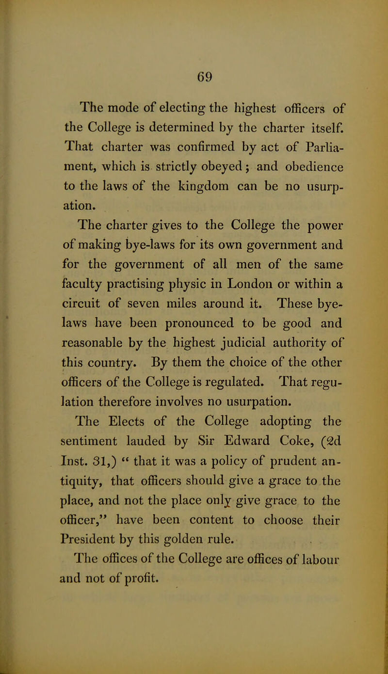 The mode of electing the highest officers of the College is determined by the charter itself. That charter was confirmed by act of Parlia- ment, which is strictly obeyed ; and obedience to the laws of the kingdom can be no usurp- ation. The charter gives to the College the power of making bye-laws for its own government and for the government of all men of the same faculty practising physic in London or within a circuit of seven miles around it. These bye- laws have been pronounced to be good and reasonable by the highest judicial authority of this country. By them the choice of the other officers of the College is regulated. That regu- lation therefore involves no usurpation. The Elects of the College adopting the sentiment lauded by Sir Edward Coke, (2d Inst. 31,)  that it was a policy of prudent an- tiquity, that officers should give a grace to the place, and not the place only give grace to the officer, have been content to choose their President by this golden rule. The offices of the College are offices of labour and not of profit.