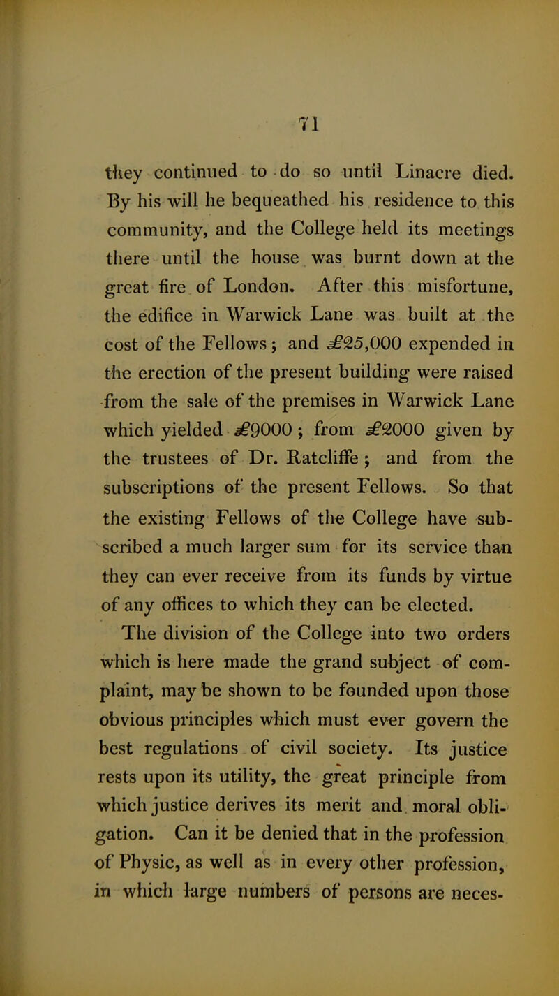 they continued to do so until Linacre died. By his will he bequeathed his residence to this community, and the College held its meetings there until the house was burnt down at the great fire of London, After this misfortune, the edifice in Warwick Lane was built at the cost of the Fellows ; and ^25,000 expended in the erection of the present building were raised from the sale of the premises in Warwick Lane which yielded ^9000; from £2000 given by the trustees of Dr. Ratcliffe ; and from the subscriptions of the present Fellows. So that the existing Fellows of the College have sub- scribed a much larger sum for its service than they can ever receive from its funds by virtue of any offices to which they can be elected. The division of the College into two orders which is here made the grand subject of com- plaint, may be shown to be founded upon those obvious principles which must €ver govern the best regulations of civil society. Its justice rests upon its utility, the great principle from which justice derives its merit and moral obli- gation. Can it be denied that in the profession of Physic, as well as in every other profession, in which large numbers of persons are neces-