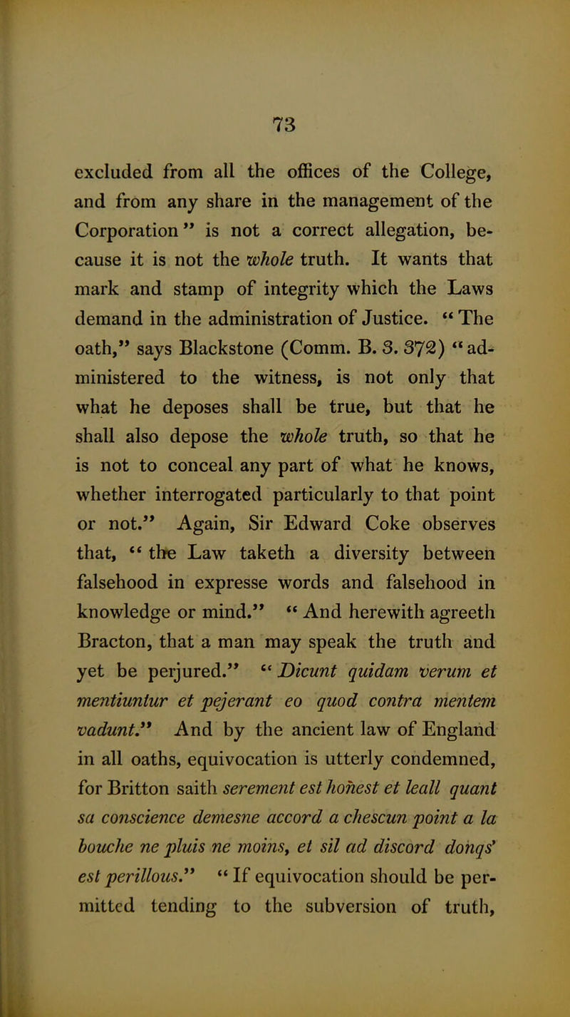 excluded from all the offices of the College, and from any share in the management of the Corporation is not a correct allegation, be- cause it is not the whole truth. It wants that mark and stamp of integrity which the Laws demand in the administration of Justice.  The oath, says Blackstone (Comm. B. 3. 372) ad^ ministered to the witness, is not only that what he deposes shall be true, but that he shall also depose the whole truth, so that he is not to conceal any part of what he knows, whether interrogated particularly to that point or not. Again, Sir Edward Coke observes that, ** the Law taketh a diversity between falsehood in expresse words and falsehood in knowledge or mind.  And herewith agreeth Bracton, that a man may speak the truth and yet be perjured.  Dicunt quidam verum et mentiuntur et pejerant eo quod contra mentem vaduntJ* And by the ancient law of England in all oaths, equivocation is utterly condemned, for Britton saith serement est honest et leall quant sa conscience demesne accord a chescun point a la bouche ne pluis ne moins, et sil ad discord dohqs* est perillous.  If equivocation should be per- mitted tending to the subversion of truth.