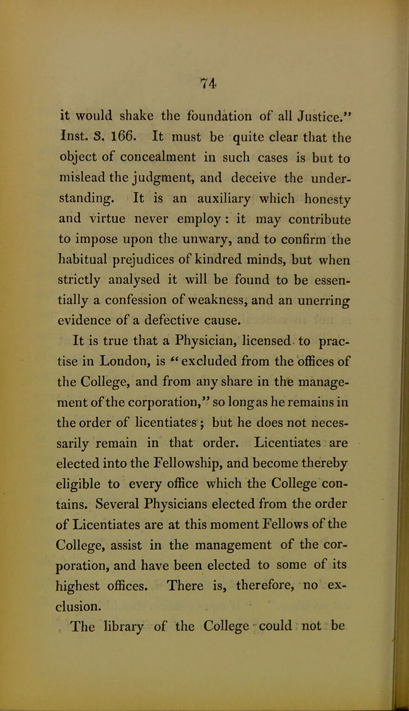 it would shake the foundation of all Justice. Inst. S. 166. It niust be quite clear that the object of concealment in such cases is but to mislead the judgment, and deceive the under- standing. It is an auxiliary which honesty and virtue never employ : it may contribute to impose upon the unwary, and to confirm the habitual prejudices of kindred minds, but when strictly analysed it will be found to be essen- tially a confession of weakness, and an unerring evidence of a defective cause. It is true that a Physician, licensed to prac- tise in London, is ** excluded from the offices of the College, and from any share in the manage- ment of the corporation, so longas he remains in the order of licentiates; but he does not neces- sarily remain in that order. Licentiates are elected into the Fellowship, and become thereby eligible to every office which the College con- tains. Several Physicians elected from the order of Licentiates are at this moment Fellows of the College, assist in the management of the cor- poration, and have been elected to some of its highest offices. There is, therefore, no ex- clusion. The library of the College - could not be