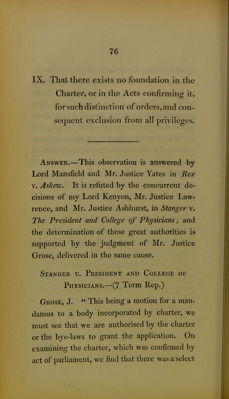 IX. That there exists no foundation in the Charter, or in the Acts confirming it, for such distinction of orders, and con- sequent exclusion from all privileges. Answer.—This observation is answered by Lord Mansfield and Mr. Justice Yates in Rex V. Askew, It is refuted by the concurrent de- cisions of my Lord Kenyon, Mr. Justice Law- rence, and Mr. Justice Ashhurst, in Stanger v. The President and College of Physicians; and the determination of these great authorities is supported by the judgment of Mr. Justice Grose, delivered in the same cause. Stanger v. President and College of Physicians.—(7 Term Rep.) Grose, J.  This being a motion for a man- damus to a body incorporated by charter, we must see that we are authorised by the charter or the bye-laws to grant the apphcation. On examining the charter, which was confirmed by act of parliament, we find that there was a select