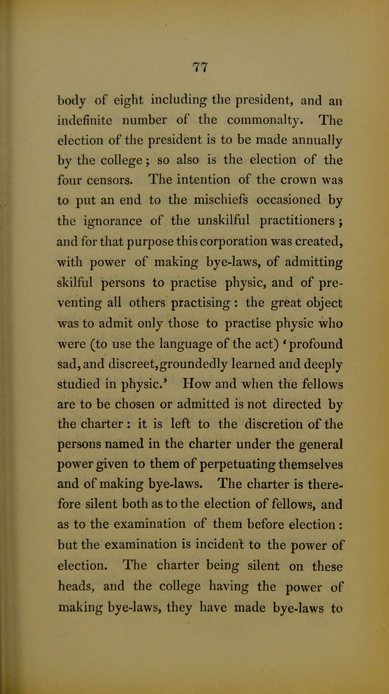 body of eight including the president, and an indefinite number of the commonalty. The election of the president is to be made annually by the college; so also is the election of the four censors. The intention of the crown was to put an end to the mischiefs occasioned by the ignorance of the unskilful practitioners; and for that purpose this corporation was created, with power of making bye-laws, of admitting skilful persons to practise physic, and of pre- venting all others practising: the great object was to admit only those to practise physic who were (to use the language of the act) • profound sad, and discreet,groundedly learned and deeply studied in physic' How and when the fellows are to be chosen or admitted is not directed by the charter: it is left to the discretion of the persons named in the charter under the general power given to them of perpetuating themselves and of making bye-laws. The charter is there- fore silent both as to the election of fellows, and as to the examination of them before election : but the examination is incident to the power of election. The charter being silent on these heads, and the college having the power of making bye-laws, they have made bye-laws to