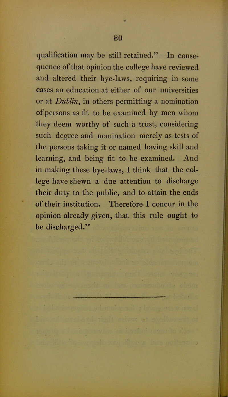 qualification may be still retained. In conse- quence of that opinion the college have reviewed and altered their bye-laws, requiring in some cases an education at either of our universities or at Dublin^ in others permitting a nomination of persons as fit to be examined by men whom they deem worthy of such a trust, considering such degree and nomination merely as tests of the persons taking it or named having skill and learning, and being fit to be examined. And in making these bye-laws, I think that the col- lege have shewn a due attention to discharge their duty to the public, and to attain the ends of their institution. Therefore I concur in the opinion already given, that this rule ought to be discharged.