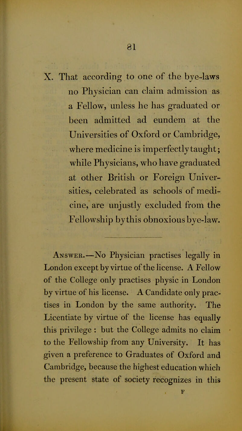 X. That according to one of the bye-laws no Physician can claim admission as a Fellow, unless he has graduated or been admitted ad eundem at the Universities of Oxford or Cambridge, where medicine is imperfectly taught; while Physicians, who have graduated at other British or Foreign Univer- sities, celebrated as schools of medi- cine, are unjustly excluded from the Fellowship by this obnoxious bye-law. Answer.—No Physician practises legally in London except by virtue of the license. A Fellow of the College only practises physic in London by virtue of his license. A Candidate only prac- tises in London by the same authority. The Licentiate by virtue of the license has equally this privilege : but the College admits no claim ' to the Fellowship from any University. It has given a preference to Graduates of Oxford and Cambridge, because the highest education which the present state of society recognizes in this F
