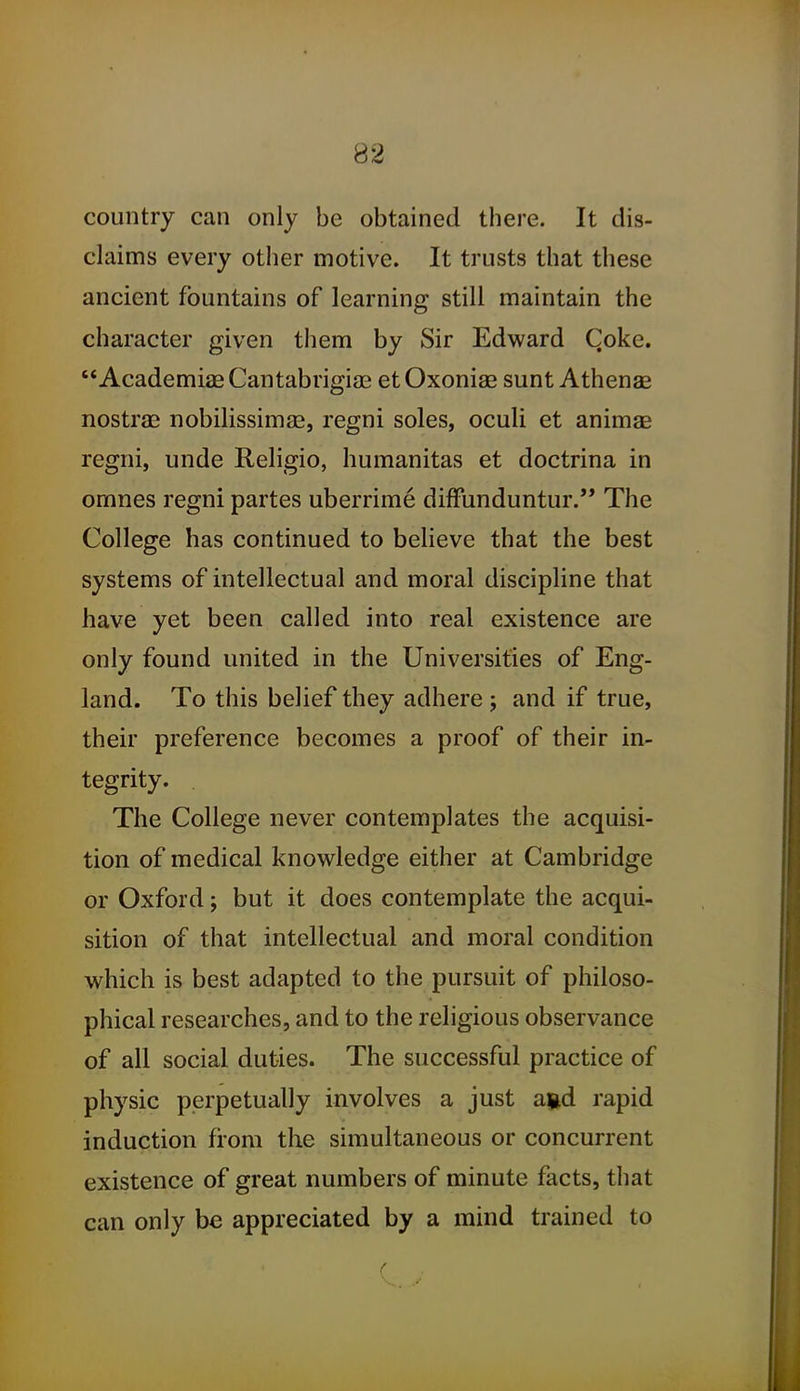 country can only be obtained there. It dis- claims every other motive. It trusts that these ancient fountains of learning still maintain the character given tliem by Sir Edward Qoke.  Academiae Cantabrigian et Oxoniae sunt Athenae nostras nobilissimae, regni soles, oculi et animag regni, unde Religio, humanitas et doctrina in omnes regni partes uberrime diffunduntur. The College has continued to believe that the best systems of intellectual and moral discipline that have yet been called into real existence are only found united in the Universities of Eng- land. To this belief they adhere ; and if true, their preference becomes a proof of their in- tegrity. . The College never contemplates the acquisi- tion of medical knowledge either at Cambridge or Oxford; but it does contemplate the acqui- sition of that intellectual and moral condition which is best adapted to the pursuit of philoso- phical researches, and to the religious observance of all social duties. The successful practice of physic perpetually involves a just agd rapid induction from the simultaneous or concurrent existence of great numbers of minute facts, that can only be appreciated by a mind trained to
