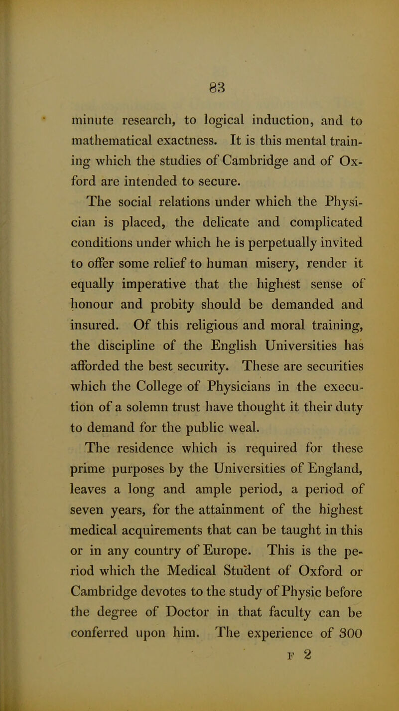 minute research, to logical induction, and to mathematical exactness. It is this mental train- ing which the studies of Cambridge and of Ox- ford are intended to secure. The social relations under which the Physi- cian is placed, the delicate and complicated conditions under which he is perpetually invited to offer some relief to human misery, render it equally imperative that the highest sense of honour and probity should be demanded and insured. Of this religious and moral training, the discipline of the English Universities has afforded the best security. These are securities which the College of Physicians in the execu- tion of a solemn trust have thought it their duty to demand for the public weal. The residence which is required for these prime purposes by the Universities of England, leaves a long and ample period, a period of seven years, for the attainment of the highest medical acquirements that can be taught in this or in any country of Europe. This is the pe- riod which the Medical Student of Oxford or Cambridge devotes to the study of Physic before the degree of Doctor in that faculty can be conferred upon him. The experience of 300 F 2