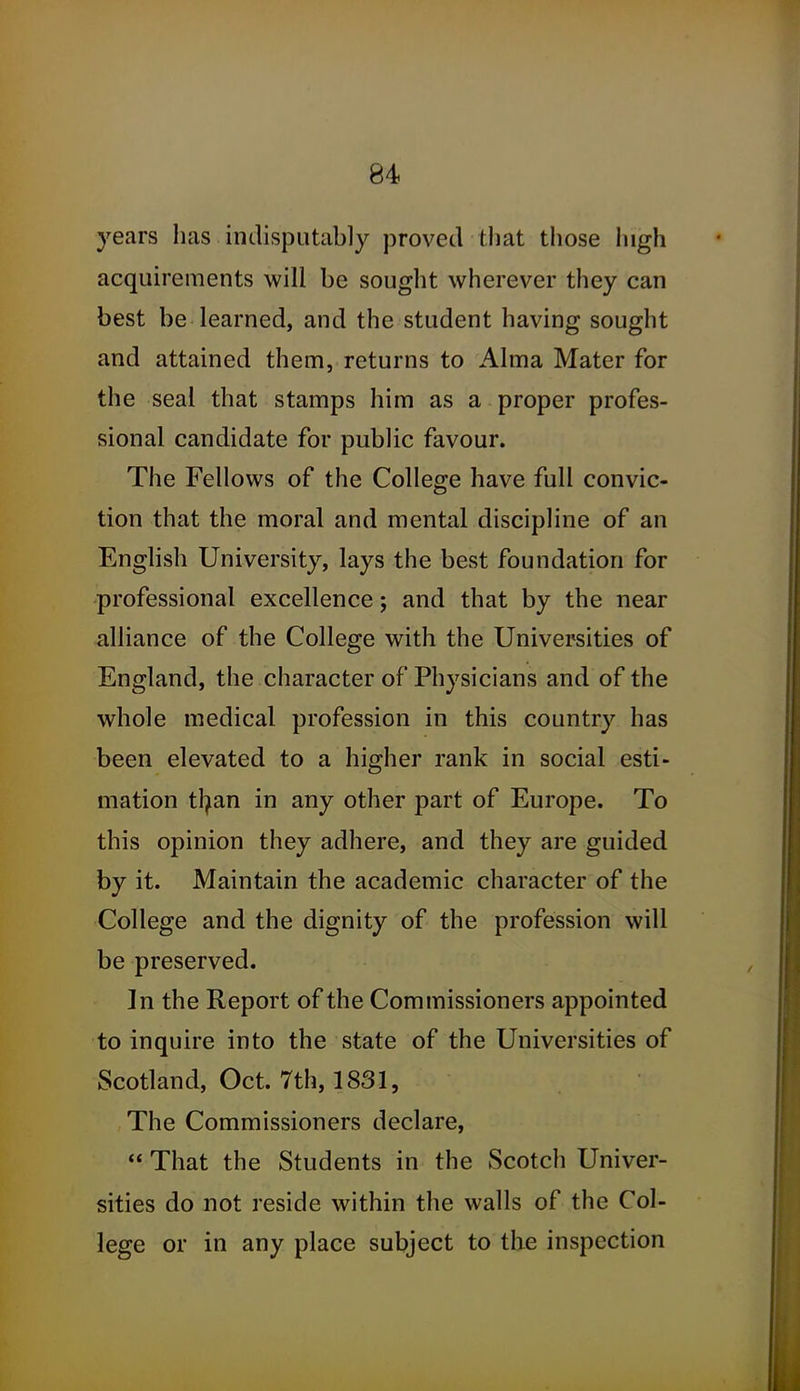 years has indisputably proved that those high acquirements will be sought wherever they can best be learned, and the student having sought and attained them, returns to Alma Mater for the seal that stamps him as a proper profes- sional candidate for public favour. The Fellows of the College have full convic- tion that the moral and mental discipline of an English University, lays the best foundation for professional excellence; and that by the near alliance of the College with the Universities of England, the character of Physicians and of the whole medical profession in this country has been elevated to a higher rank in social esti- mation tl^an in any other part of Europe. To this opinion they adhere, and they are guided by it. Maintain the academic character of the College and the dignity of the profession will be preserved. In the Report of the Commissioners appointed to inquire into the state of the Universities of Scotland, Oct. 7th, 1831, The Commissioners declare,  That the Students in the Scotch Univer- sities do not reside within the walls of the Col- lege or in any place subject to the inspection