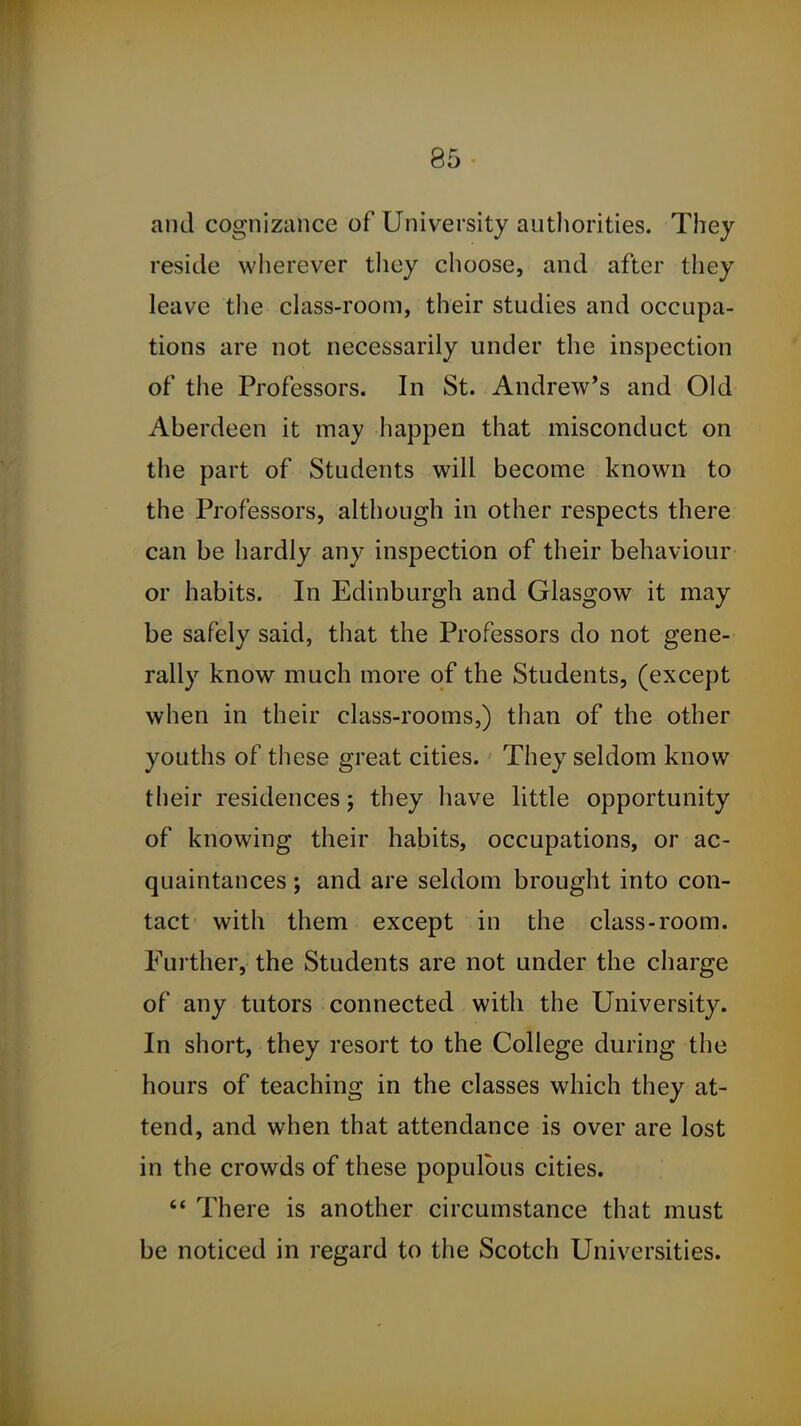 and cognizance of University authorities. They reside wherever they choose, and after they leave the class-room, their studies and occupa- tions are not necessarily under the inspection of the Professors. In St. Andrew's and Old Aberdeen it may happen that misconduct on the part of Students will become known to the Professors, although in other respects there can be hardly any inspection of their behaviour or habits. In Edinburgh and Glasgow it may be safely said, that the Professors do not gene- rally know much more of the Students, (except when in their class-rooms,) than of the other youths of these great cities. They seldom know their residences; they have little opportunity of knowing their habits, occupations, or ac- quaintances ; and are seldom brought into con- tact with them except in the class-room. Further, the Students are not under the charge of any tutors connected with the University. In short, they resort to the College during the hours of teaching in the classes which they at- tend, and when that attendance is over are lost in the crowds of these populous cities.  There is another circumstance that must be noticed in regard to the Scotch Universities.