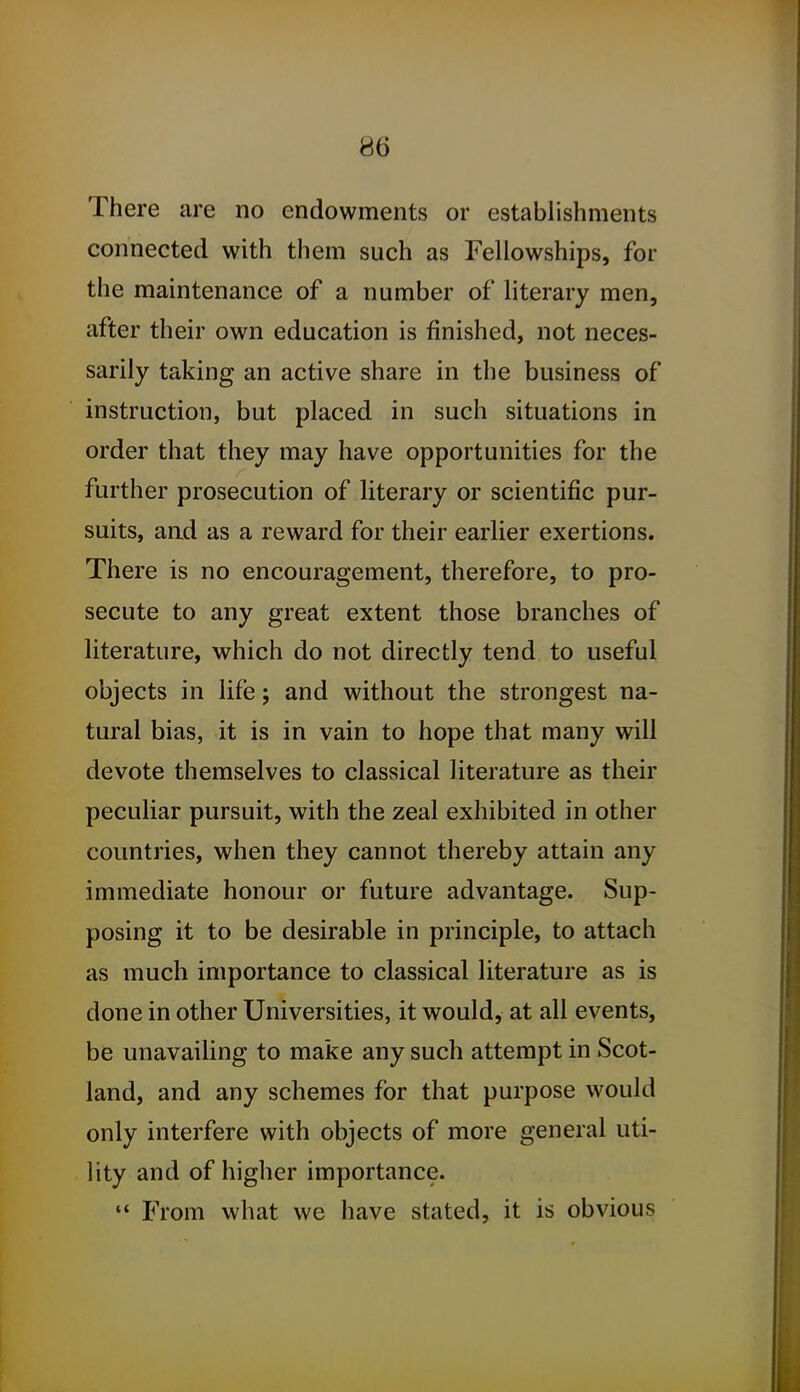 There are no endowments or establishments connected with them such as Fellowships, for the maintenance of a number of literary men, after their own education is finished, not neces- sarily taking an active share in the business of instruction, but placed in such situations in order that they may have opportunities for the further prosecution of literary or scientific pur- suits, and as a reward for their earlier exertions. There is no encouragement, therefore, to pro- secute to any great extent those branches of literature, which do not directly tend to useful objects in life; and without the strongest na- tural bias, it is in vain to hope that many will devote themselves to classical literature as their peculiar pursuit, with the zeal exhibited in other countries, when they cannot thereby attain any immediate honour or future advantage. Sup- posing it to be desirable in principle, to attach as much importance to classical literature as is done in other Universities, it would, at all events, be unavailing to make any such attempt in Scot- land, and any schemes for that purpose would only interfere with objects of more general uti- lity and of higher importance. ♦* From what we have stated, it is obvious