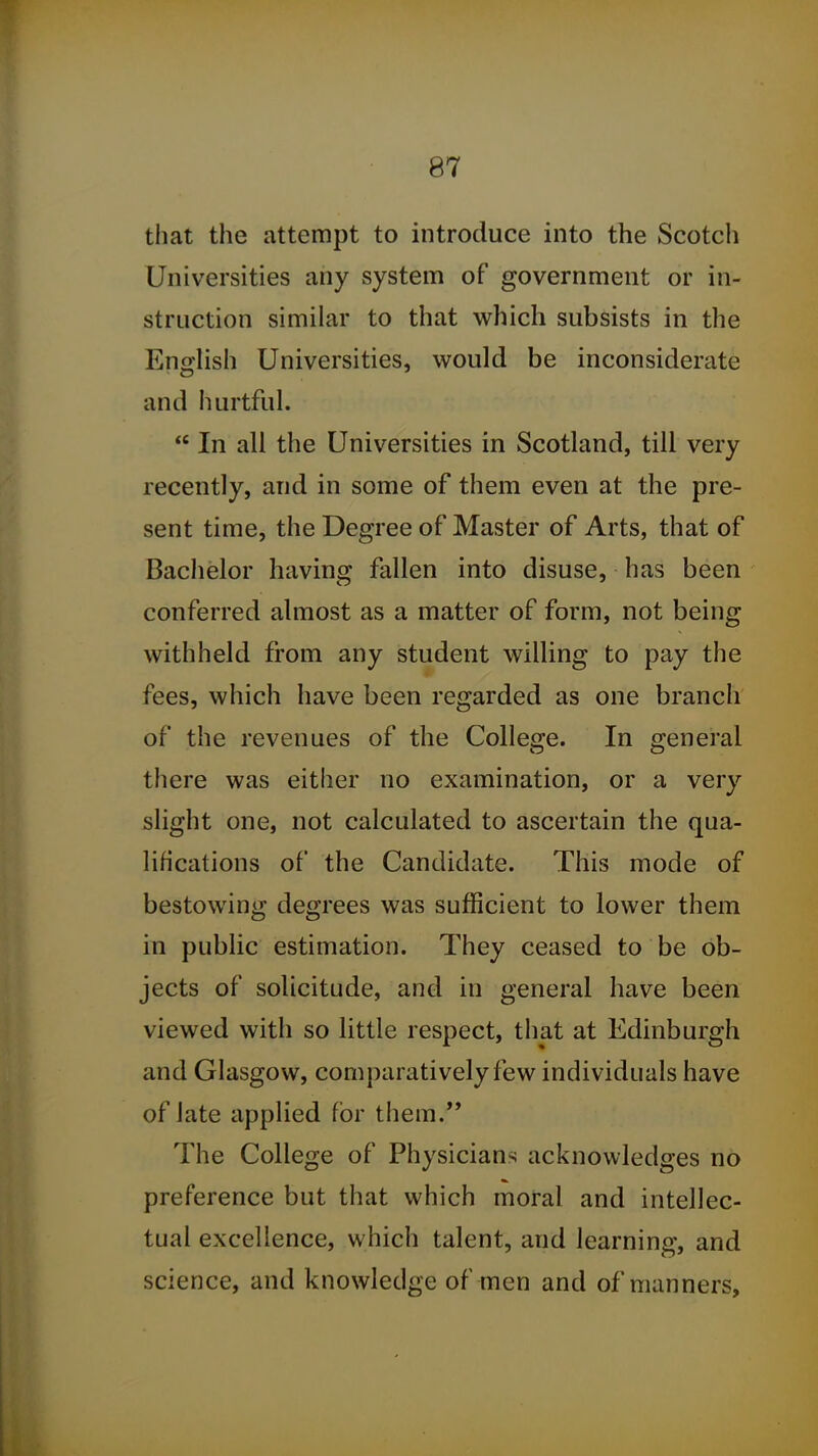 that the attempt to introduce into the Scotch Universities any system of government or in- struction similar to that which subsists in the Enirlish Universities, would be inconsiderate and hurtful.  In all the Universities in Scotland, till very recently, and in some of them even at the pre- sent time, the Degree of Master of Arts, that of Bachelor having fallen into disuse, has been conferred almost as a matter of form, not being withheld from any student willing to pay the fees, which have been regarded as one branch of the revenues of the Collesje. In e^eneral there was either no examination, or a very slight one, not calculated to ascertain the qua- lifications of the Candidate. This mode of bestowing degrees was sufficient to lower them in public estimation. They ceased to be ob- jects of solicitude, and in general have been viewed with so little respect, that at Edinburgh and Glasgow, comparatively few individuals have of late applied for them. The College of Physicians acknowledges no preference but that which moral and intellec- tual excellence, which talent, and learning, and science, and knowledge of men and of manners.