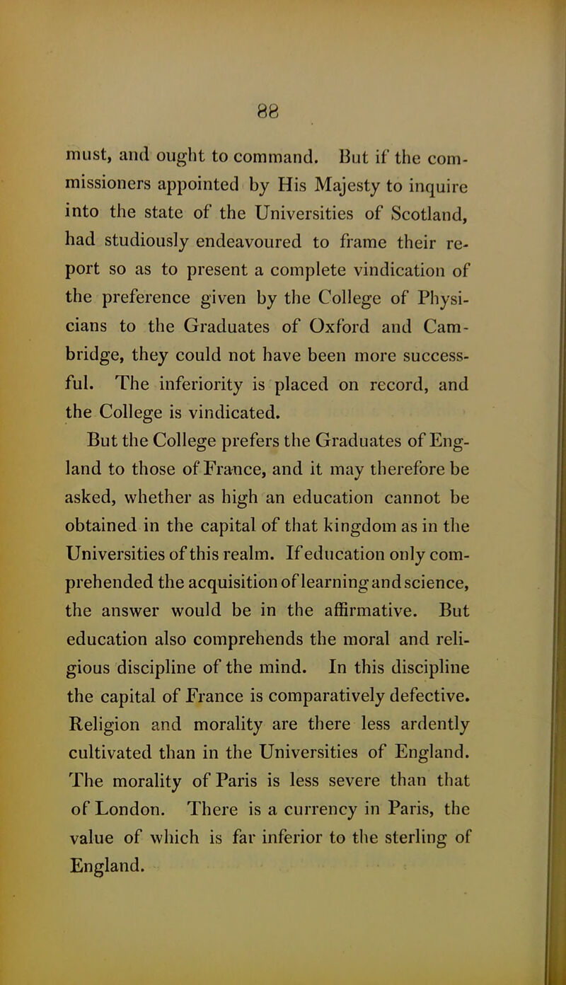 must, and ought to command. But if the com- missioners appointed by His Majesty to inquire into the state of the Universities of Scotland, had studiously endeavoured to frame their re- port so as to present a complete vindication of the preference given by the College of Physi- cians to the Graduates of Oxford and Cam- bridge, they could not have been more success- ful. The inferiority is placed on record, and the College is vindicated. But the College prefers the Graduates of Eng- land to those of France, and it may therefore be asked, whether as high an education cannot be obtained in the capital of that kingdom as in the Universities of this realm. If education only com- prehended the acquisition of learning and science, the answer would be in the affirmative. But education also comprehends the moral and reli- gious discipline of the mind. In this discipline the capital of France is comparatively defective. Religion and morality are there less ardently cultivated than in the Universities of England. The morality of Paris is less severe than that of London. There is a currency in Paris, the value of which is far inferior to the sterling of England.