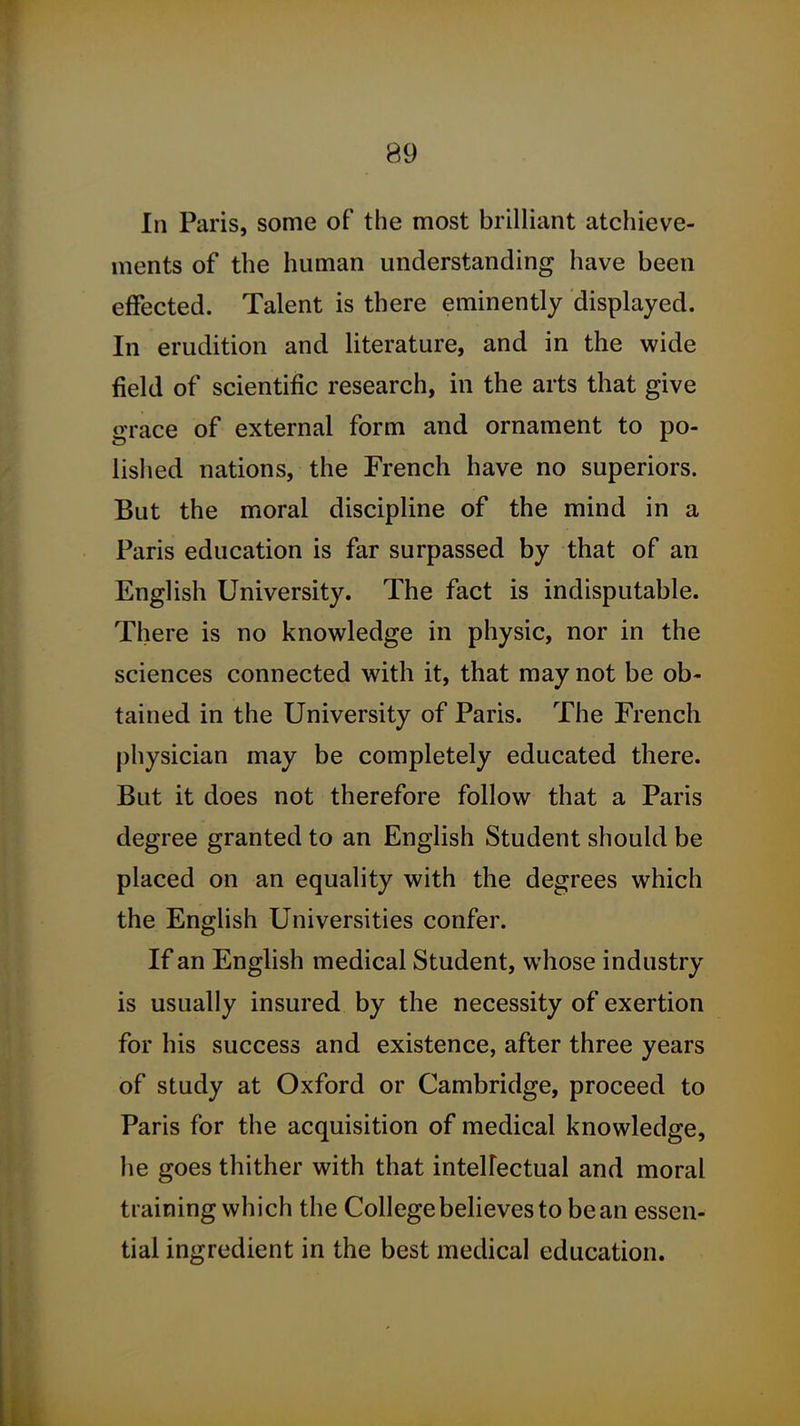 In Paris, some of the most brilliant atchieve- ments of the human understanding have been effected. Talent is there eminently displayed. In erudition and literature, and in the wide field of scientific research, in the arts that give grace of external form and ornament to po- lished nations, the French have no superiors. But the moral discipline of the mind in a Paris education is far surpassed by that of an English University. The fact is indisputable. There is no knowledge in physic, nor in the sciences connected with it, that may not be ob- tained in the University of Paris. The French physician may be completely educated there. But it does not therefore follow that a Paris degree granted to an English Student should be placed on an equality with the degrees which the English Universities confer. If an EngUsh medical Student, whose industry is usually insured by the necessity of exertion for his success and existence, after three years of study at Oxford or Cambridge, proceed to Paris for the acquisition of medical knowledge, he goes thither with that intelFectual and moral training which the College believes to bean essen- tial ingredient in the best medical education.
