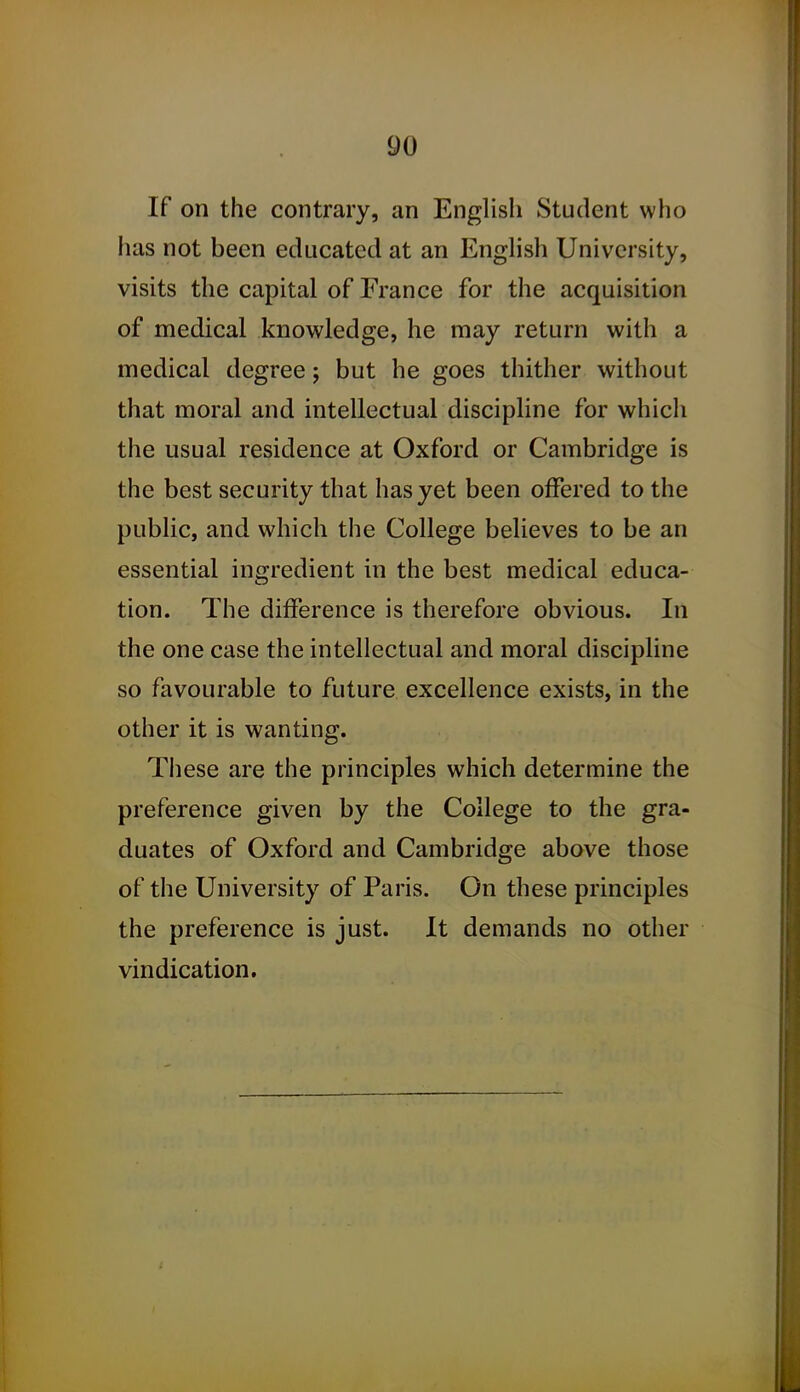 If on the contrary, an English Student who has not been educated at an English University, visits the capital of France for the acquisition of medical knowledge, he may return with a medical degree j but he goes thither without that moral and intellectual discipline for which the usual residence at Oxford or Cambridge is the best security that has yet been offered to the public, and which the College believes to be an essential ingredient in the best medical educa- tion. The difference is therefore obvious. In the one case the intellectual and moral discipline so favourable to future excellence exists, in the other it is wanting. These are the principles which determine the preference given by the College to the gra- duates of Oxford and Cambridge above those of the University of Paris. On these principles the preference is just. It demands no other vindication.