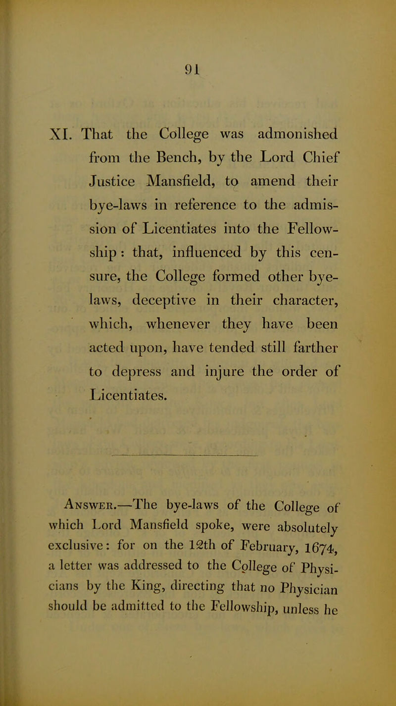 XI. That the College was admonished from the Bench, by the Lord Chief Justice Mansfield, to amend their bye-laws in reference to the admis- sion of Licentiates into the Fellow- ship : that, influenced by this cen- sure, the College formed other bye- laws, deceptive in their character, which, whenever they have been acted upon, have tended still farther to depress and injure the order of Licentiates. Answer.—The bye-laws of the College of which Lord Mansfield spoke, were absolutely exclusive: for on the 12th of February, 1674, a letter was addressed to the College of Physi- cians by the King, directing that no Physician should be admitted to the Fellowship, unless he