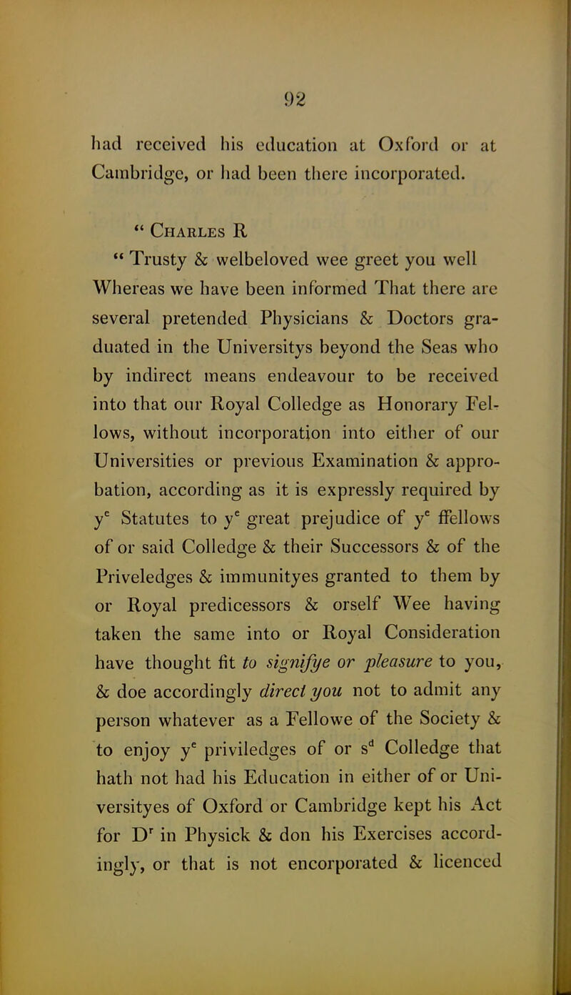 had received his education at Oxford or at Cambridge, or liad been there incorporated. ** Charles R  Trusty & welbeloved wee greet you well Whereas we have been informed That there are several pretended Physicians & Doctors gra- duated in the Universitys beyond the Seas who by indirect means endeavour to be received into that our Royal Colledge as Honorary Fel- lows, without incorporation into either of our Universities or previous Examination & appro- bation, according as it is expressly required by y^ Statutes to y'^ great prejudice of y' fFellows of or said Colledge & their Successors & of the Priveledges & immunityes granted to them by or Royal predicessors & orself Wee having taken the same into or Royal Consideration have thought fit to signifye or pleasure to you, & doe accordingly direct you not to admit any person whatever as a Fellowe of the Society & to enjoy y* priviledges of or s* Colledge that hath not had his Education in either of or Uni- versityes of Oxford or Cambridge kept his Act for in Physick & don his Exercises accord- ingly, or that is not encorporated & licenced