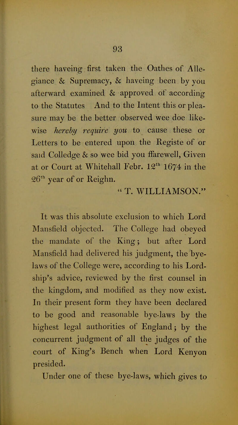 there haveing first taken the Oathes of Alle- giance & Supremacy, & haveing been by you afterward examined & approved of according to the Statutes And to the Intent this or plea- sure may be the better observed wee doe like- wise hereby require you to cause these or Letters to be entered upon the Registe of or said CoUedge & so wee bid you ffarewell, Given at or Court at Whitehall Febr. l^'^ I674 in the 26' year of or Reighn.  T. WILLIAMSON. It was this absolute exclusion to which Lord Mansfield objected. The College had obeyed the mandate of the King; but after Lord Mansfield had delivered his judgment, the bye- laws of the College were, according to his Lord- ship's advice, reviewed by the first counsel in the kingdom, and modified as they now exist. In their present form they have been declared to be good and reasonable bye-laws by the highest legal authorities of England; by the concurrent judgment of all the judges of the court of King's Bench when Lord Kenyon presided. Under one of these bye-laws, which gives to