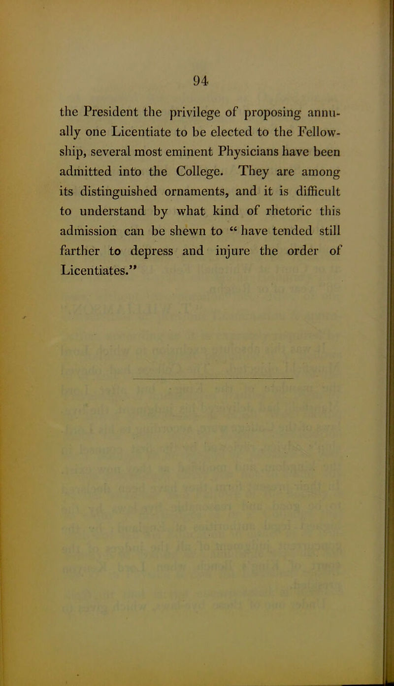 the President the privilege of proposing annu- ally one Licentiate to be elected to the Fellow- ship, several most eminent Physicians have been admitted into the College. They are among its distinguished ornaments, and it is difficult to understand by what kind of rhetoric this admission can be shewn to  have tended still farther to depress and injure the order of Licentiates.