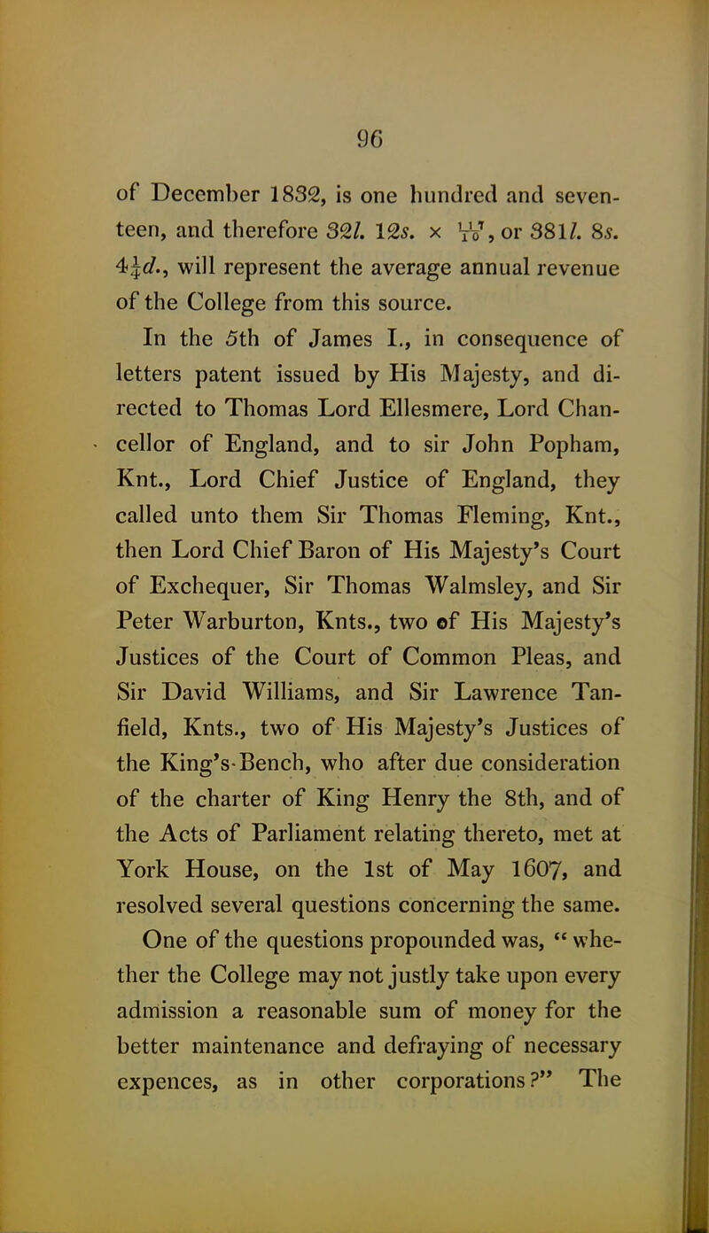 of December 1832, is one hundred and seven- teen, and therefore 3^1. IQs. x VV, or 381/. 85. 4>ld., will represent the average annual revenue of the College from this source. In the 5th of James I., in consequence of letters patent issued by His Majesty, and di- rected to Thomas Lord Ellesmere, Lord Chan- cellor of England, and to sir John Popham, Knt., Lord Chief Justice of England, they called unto them Sir Thomas Fleming, Knt., then Lord Chief Baron of His Majesty's Court of Exchequer, Sir Thomas Walmsley, and Sir Peter Warburton, Knts., two of His Majesty's Justices of the Court of Common Pleas, and Sir David Williams, and Sir Lawrence Tan- field, Knts., two of His Majesty's Justices of the King's-Bench, who after due consideration of the charter of King Henry the 8th, and of the Acts of Parliament relating thereto, met at York House, on the 1st of May I6O7, and resolved several questions concerning the same. One of the questions propounded was,  whe- ther the College may not justly take upon every admission a reasonable sum of money for the better maintenance and defraying of necessary expences, as in other corporations? The
