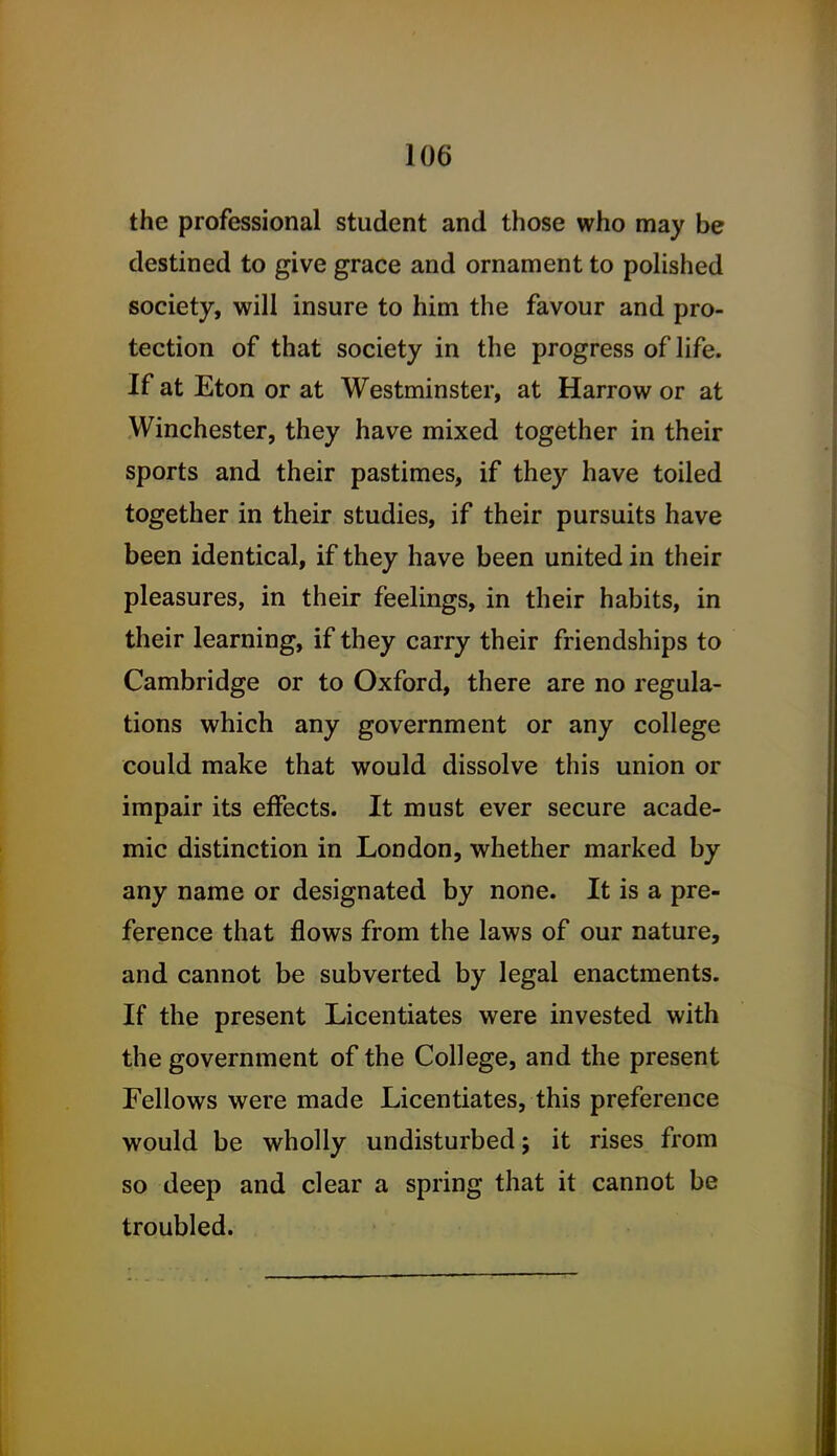 the professional student and those who may be destined to give grace and ornament to polished society, will insure to him the favour and pro- tection of that society in the progress of life. If at Eton or at Westminster, at Harrow or at Winchester, they have mixed together in their sports and their pastimes, if they have toiled together in their studies, if their pursuits have been identical, if they have been united in their pleasures, in their feelings, in their habits, in their learning, if they carry their friendships to Cambridge or to Oxford, there are no regula- tions which any government or any college could make that would dissolve this union or impair its effects. It must ever secure acade- mic distinction in London, whether marked by any name or designated by none. It is a pre- ference that flows from the laws of our nature, and cannot be subverted by legal enactments. If the present Licentiates were invested with the government of the College, and the present Fellows were made Licentiates, this preference would be wholly undisturbed; it rises from so deep and clear a spring that it cannot be troubled.