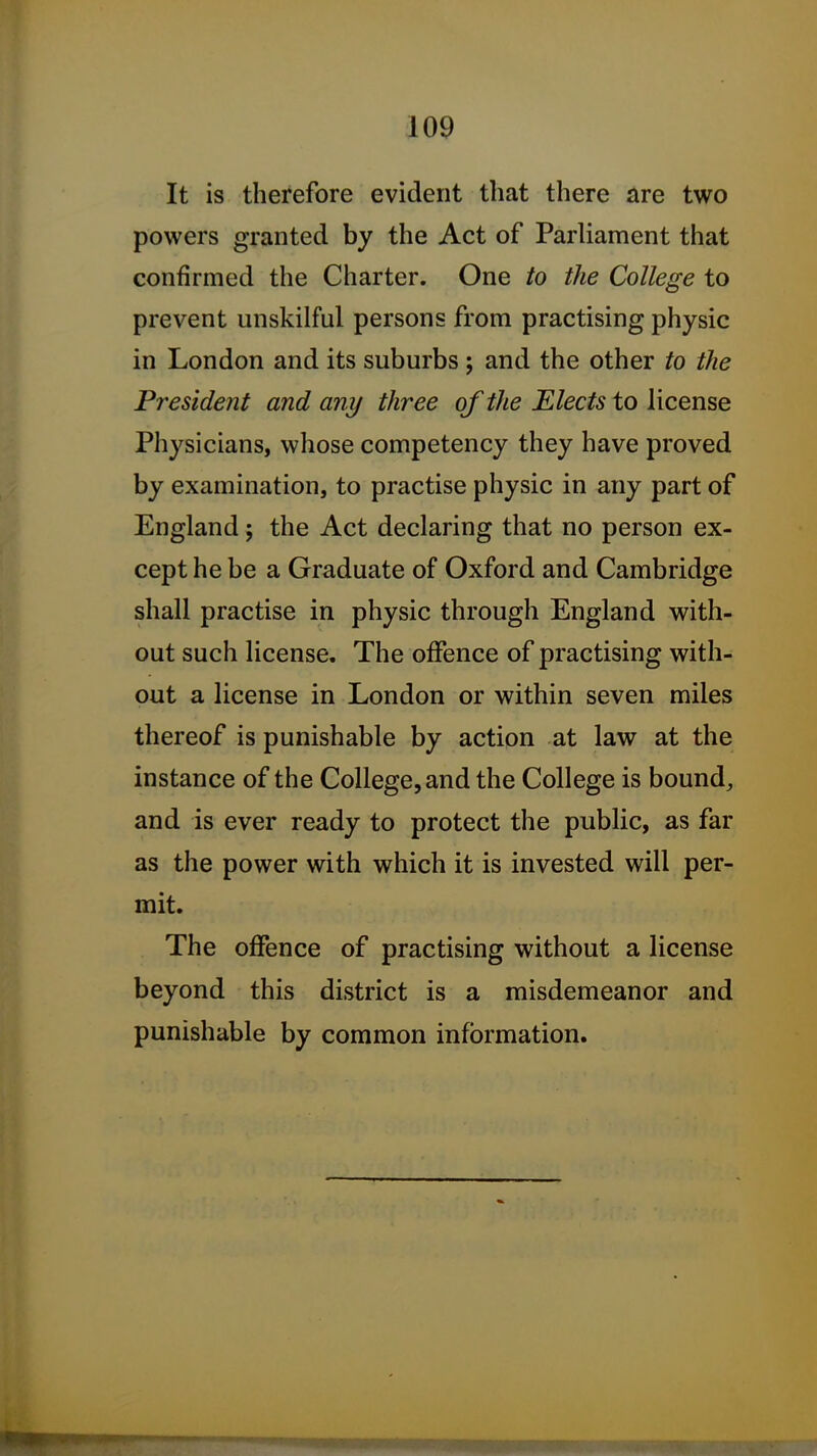 It is therefore evident that there are two powers granted by the Act of Parliament that confirmed the Charter. One to the College to prevent unskilful persons from practising physic in London and its suburbs ; and the other to the President and any three of the Elects to license Physicians, whose competency they have proved by examination, to practise physic in any part of England ; the Act declaring that no person ex- cept he be a Graduate of Oxford and Cambridge shall practise in physic through England with- out such license. The offence of practising with- out a license in London or within seven miles thereof is punishable by action at law at the instance of the College, and the College is bound, and is ever ready to protect the public, as far as the power with which it is invested will per- mit. The offence of practising without a license beyond this district is a misdemeanor and punishable by common information.